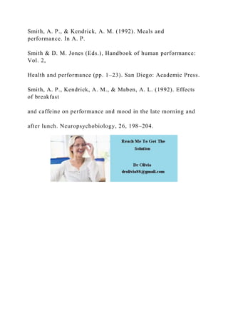 Smith, A. P., & Kendrick, A. M. (1992). Meals and
performance. In A. P.
Smith & D. M. Jones (Eds.), Handbook of human performance:
Vol. 2,
Health and performance (pp. 1–23). San Diego: Academic Press.
Smith, A. P., Kendrick, A. M., & Maben, A. L. (1992). Effects
of breakfast
and caffeine on performance and mood in the late morning and
after lunch. Neuropsychobiology, 26, 198–204.
 