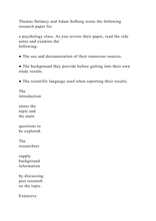 Thomas Delancy and Adam Solberg wrote the following
research paper for
a psychology class. As you review their paper, read the side
notes and examine the
following:
● The use and documentation of their numerous sources.
● The background they provide before getting into their own
study results.
● The scientific language used when reporting their results.
The
introduction
states the
topic and
the main
questions to
be explored.
The
researchers
supply
background
information
by discussing
past research
on the topic.
Extensive
 