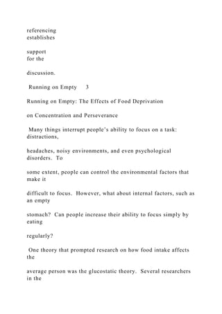 referencing
establishes
support
for the
discussion.
Running on Empty 3
Running on Empty: The Effects of Food Deprivation
on Concentration and Perseverance
Many things interrupt people’s ability to focus on a task:
distractions,
headaches, noisy environments, and even psychological
disorders. To
some extent, people can control the environmental factors that
make it
difficult to focus. However, what about internal factors, such as
an empty
stomach? Can people increase their ability to focus simply by
eating
regularly?
One theory that prompted research on how food intake affects
the
average person was the glucostatic theory. Several researchers
in the
 