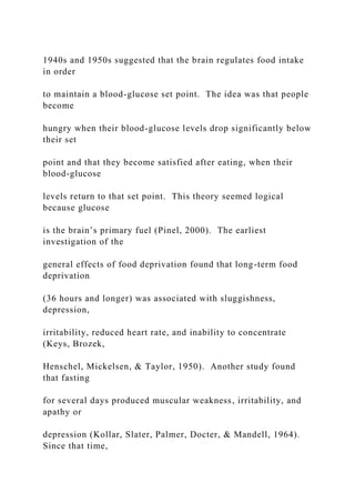 1940s and 1950s suggested that the brain regulates food intake
in order
to maintain a blood-glucose set point. The idea was that people
become
hungry when their blood-glucose levels drop significantly below
their set
point and that they become satisfied after eating, when their
blood-glucose
levels return to that set point. This theory seemed logical
because glucose
is the brain’s primary fuel (Pinel, 2000). The earliest
investigation of the
general effects of food deprivation found that long-term food
deprivation
(36 hours and longer) was associated with sluggishness,
depression,
irritability, reduced heart rate, and inability to concentrate
(Keys, Brozek,
Henschel, Mickelsen, & Taylor, 1950). Another study found
that fasting
for several days produced muscular weakness, irritability, and
apathy or
depression (Kollar, Slater, Palmer, Docter, & Mandell, 1964).
Since that time,
 