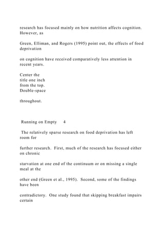 research has focused mainly on how nutrition affects cognition.
However, as
Green, Elliman, and Rogers (1995) point out, the effects of food
deprivation
on cognition have received comparatively less attention in
recent years.
Center the
title one inch
from the top.
Double-space
throughout.
Running on Empty 4
The relatively sparse research on food deprivation has left
room for
further research. First, much of the research has focused either
on chronic
starvation at one end of the continuum or on missing a single
meal at the
other end (Green et al., 1995). Second, some of the findings
have been
contradictory. One study found that skipping breakfast impairs
certain
 