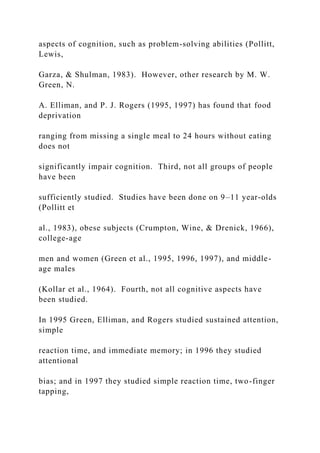 aspects of cognition, such as problem-solving abilities (Pollitt,
Lewis,
Garza, & Shulman, 1983). However, other research by M. W.
Green, N.
A. Elliman, and P. J. Rogers (1995, 1997) has found that food
deprivation
ranging from missing a single meal to 24 hours without eating
does not
significantly impair cognition. Third, not all groups of people
have been
sufficiently studied. Studies have been done on 9–11 year-olds
(Pollitt et
al., 1983), obese subjects (Crumpton, Wine, & Drenick, 1966),
college-age
men and women (Green et al., 1995, 1996, 1997), and middle-
age males
(Kollar et al., 1964). Fourth, not all cognitive aspects have
been studied.
In 1995 Green, Elliman, and Rogers studied sustained attention,
simple
reaction time, and immediate memory; in 1996 they studied
attentional
bias; and in 1997 they studied simple reaction time, two-finger
tapping,
 