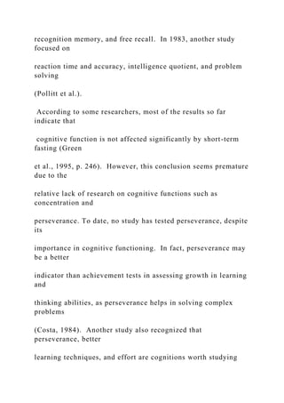 recognition memory, and free recall. In 1983, another study
focused on
reaction time and accuracy, intelligence quotient, and problem
solving
(Pollitt et al.).
According to some researchers, most of the results so far
indicate that
cognitive function is not affected significantly by short-term
fasting (Green
et al., 1995, p. 246). However, this conclusion seems premature
due to the
relative lack of research on cognitive functions such as
concentration and
perseverance. To date, no study has tested perseverance, despite
its
importance in cognitive functioning. In fact, perseverance may
be a better
indicator than achievement tests in assessing growth in learning
and
thinking abilities, as perseverance helps in solving complex
problems
(Costa, 1984). Another study also recognized that
perseverance, better
learning techniques, and effort are cognitions worth studying
 
