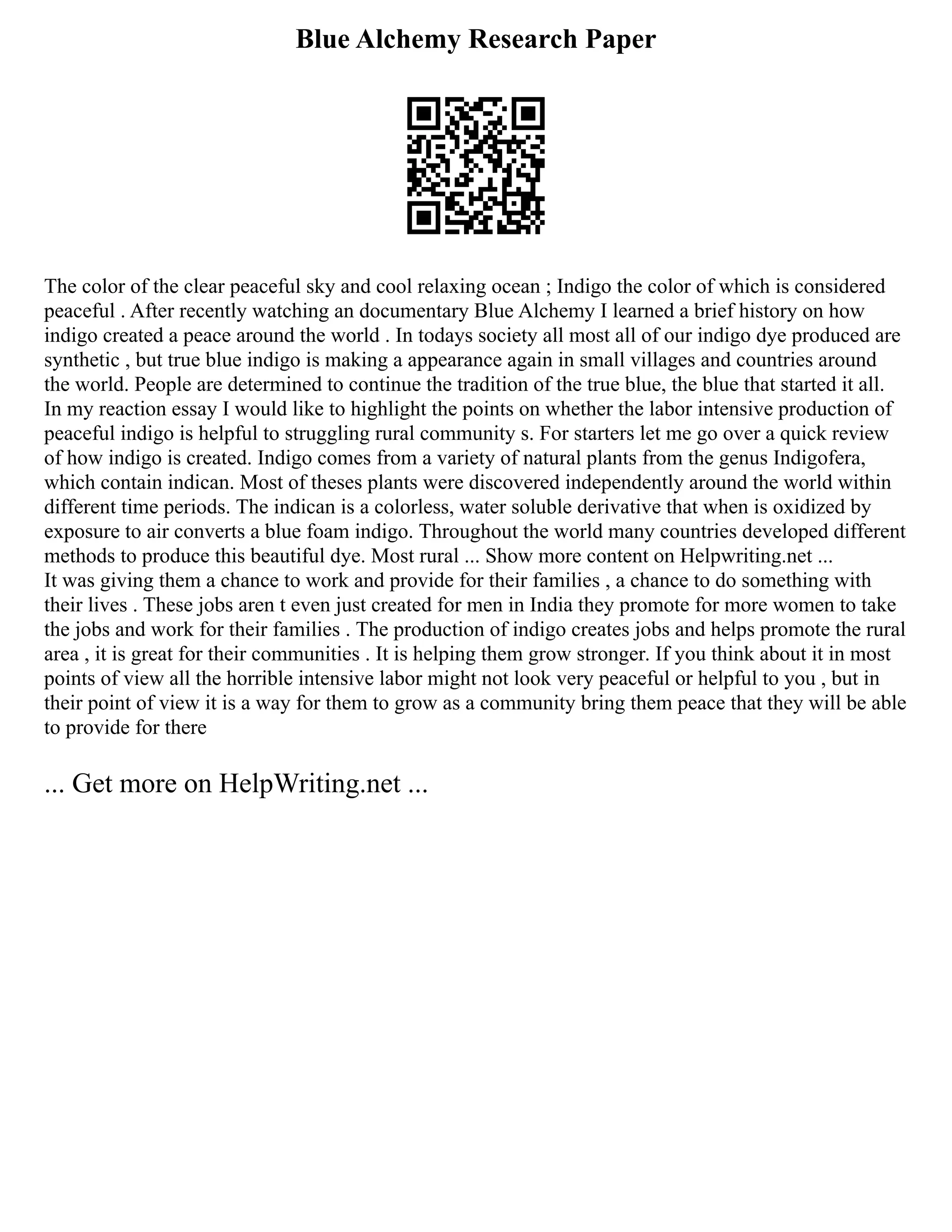 Blue Alchemy Research Paper
The color of the clear peaceful sky and cool relaxing ocean ; Indigo the color of which is considered
peaceful . After recently watching an documentary Blue Alchemy I learned a brief history on how
indigo created a peace around the world . In todays society all most all of our indigo dye produced are
synthetic , but true blue indigo is making a appearance again in small villages and countries around
the world. People are determined to continue the tradition of the true blue, the blue that started it all.
In my reaction essay I would like to highlight the points on whether the labor intensive production of
peaceful indigo is helpful to struggling rural community s. For starters let me go over a quick review
of how indigo is created. Indigo comes from a variety of natural plants from the genus Indigofera,
which contain indican. Most of theses plants were discovered independently around the world within
different time periods. The indican is a colorless, water soluble derivative that when is oxidized by
exposure to air converts a blue foam indigo. Throughout the world many countries developed different
methods to produce this beautiful dye. Most rural ... Show more content on Helpwriting.net ...
It was giving them a chance to work and provide for their families , a chance to do something with
their lives . These jobs aren t even just created for men in India they promote for more women to take
the jobs and work for their families . The production of indigo creates jobs and helps promote the rural
area , it is great for their communities . It is helping them grow stronger. If you think about it in most
points of view all the horrible intensive labor might not look very peaceful or helpful to you , but in
their point of view it is a way for them to grow as a community bring them peace that they will be able
to provide for there
... Get more on HelpWriting.net ...
 