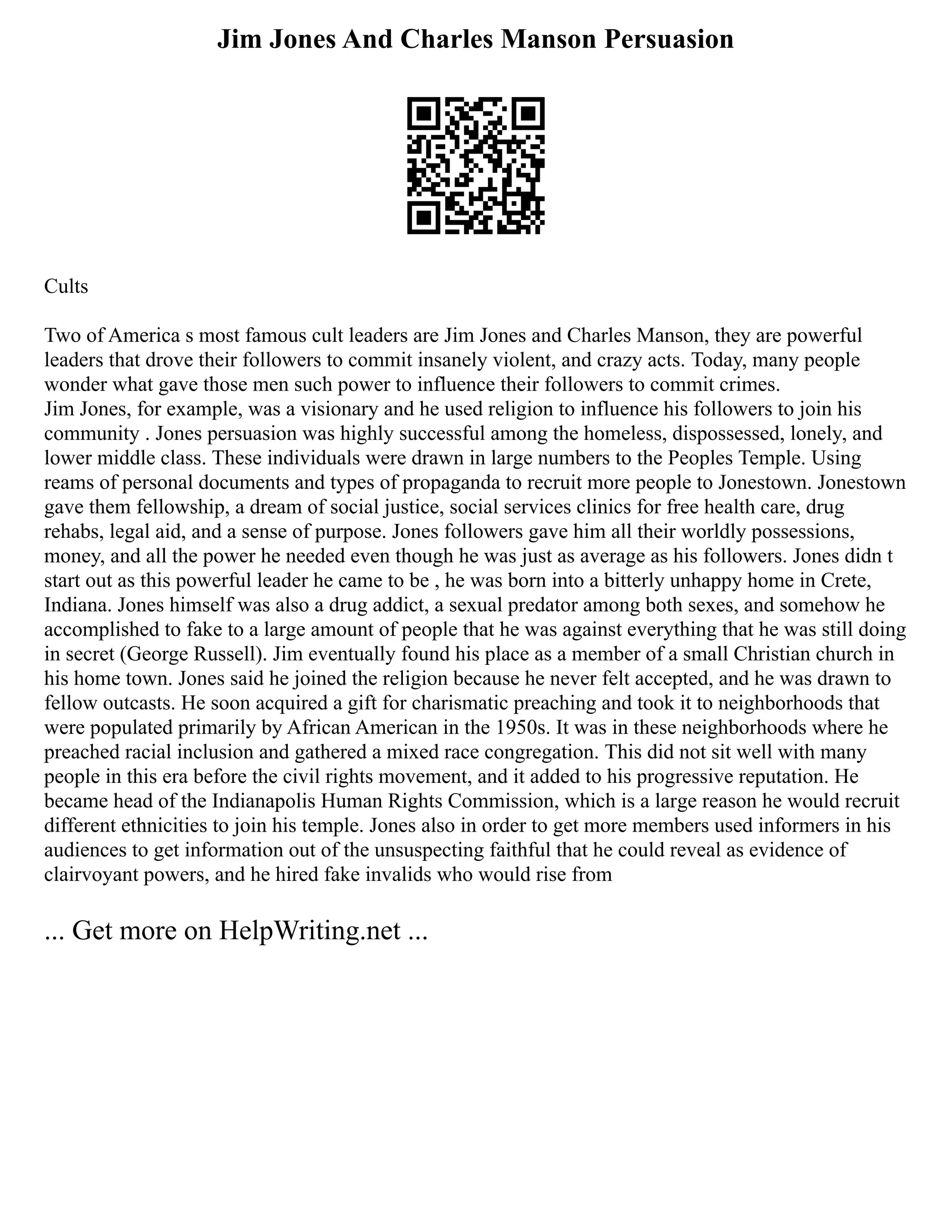 Jim Jones And Charles Manson Persuasion
Cults
Two of America s most famous cult leaders are Jim Jones and Charles Manson, they are powerful
leaders that drove their followers to commit insanely violent, and crazy acts. Today, many people
wonder what gave those men such power to influence their followers to commit crimes.
Jim Jones, for example, was a visionary and he used religion to influence his followers to join his
community . Jones persuasion was highly successful among the homeless, dispossessed, lonely, and
lower middle class. These individuals were drawn in large numbers to the Peoples Temple. Using
reams of personal documents and types of propaganda to recruit more people to Jonestown. Jonestown
gave them fellowship, a dream of social justice, social services clinics for free health care, drug
rehabs, legal aid, and a sense of purpose. Jones followers gave him all their worldly possessions,
money, and all the power he needed even though he was just as average as his followers. Jones didn t
start out as this powerful leader he came to be , he was born into a bitterly unhappy home in Crete,
Indiana. Jones himself was also a drug addict, a sexual predator among both sexes, and somehow he
accomplished to fake to a large amount of people that he was against everything that he was still doing
in secret (George Russell). Jim eventually found his place as a member of a small Christian church in
his home town. Jones said he joined the religion because he never felt accepted, and he was drawn to
fellow outcasts. He soon acquired a gift for charismatic preaching and took it to neighborhoods that
were populated primarily by African American in the 1950s. It was in these neighborhoods where he
preached racial inclusion and gathered a mixed race congregation. This did not sit well with many
people in this era before the civil rights movement, and it added to his progressive reputation. He
became head of the Indianapolis Human Rights Commission, which is a large reason he would recruit
different ethnicities to join his temple. Jones also in order to get more members used informers in his
audiences to get information out of the unsuspecting faithful that he could reveal as evidence of
clairvoyant powers, and he hired fake invalids who would rise from
... Get more on HelpWriting.net ...
 