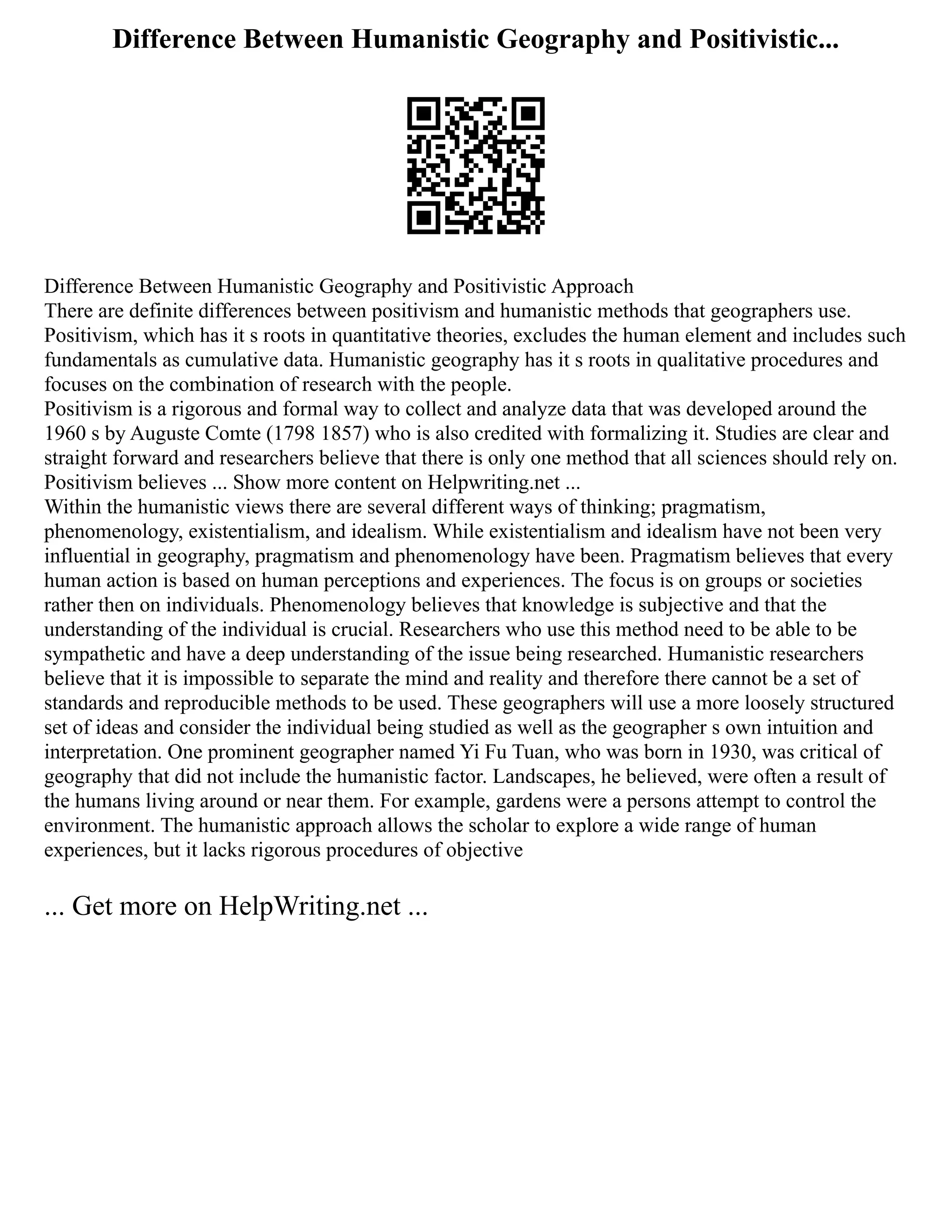 Difference Between Humanistic Geography and Positivistic...
Difference Between Humanistic Geography and Positivistic Approach
There are definite differences between positivism and humanistic methods that geographers use.
Positivism, which has it s roots in quantitative theories, excludes the human element and includes such
fundamentals as cumulative data. Humanistic geography has it s roots in qualitative procedures and
focuses on the combination of research with the people.
Positivism is a rigorous and formal way to collect and analyze data that was developed around the
1960 s by Auguste Comte (1798 1857) who is also credited with formalizing it. Studies are clear and
straight forward and researchers believe that there is only one method that all sciences should rely on.
Positivism believes ... Show more content on Helpwriting.net ...
Within the humanistic views there are several different ways of thinking; pragmatism,
phenomenology, existentialism, and idealism. While existentialism and idealism have not been very
influential in geography, pragmatism and phenomenology have been. Pragmatism believes that every
human action is based on human perceptions and experiences. The focus is on groups or societies
rather then on individuals. Phenomenology believes that knowledge is subjective and that the
understanding of the individual is crucial. Researchers who use this method need to be able to be
sympathetic and have a deep understanding of the issue being researched. Humanistic researchers
believe that it is impossible to separate the mind and reality and therefore there cannot be a set of
standards and reproducible methods to be used. These geographers will use a more loosely structured
set of ideas and consider the individual being studied as well as the geographer s own intuition and
interpretation. One prominent geographer named Yi Fu Tuan, who was born in 1930, was critical of
geography that did not include the humanistic factor. Landscapes, he believed, were often a result of
the humans living around or near them. For example, gardens were a persons attempt to control the
environment. The humanistic approach allows the scholar to explore a wide range of human
experiences, but it lacks rigorous procedures of objective
... Get more on HelpWriting.net ...
 