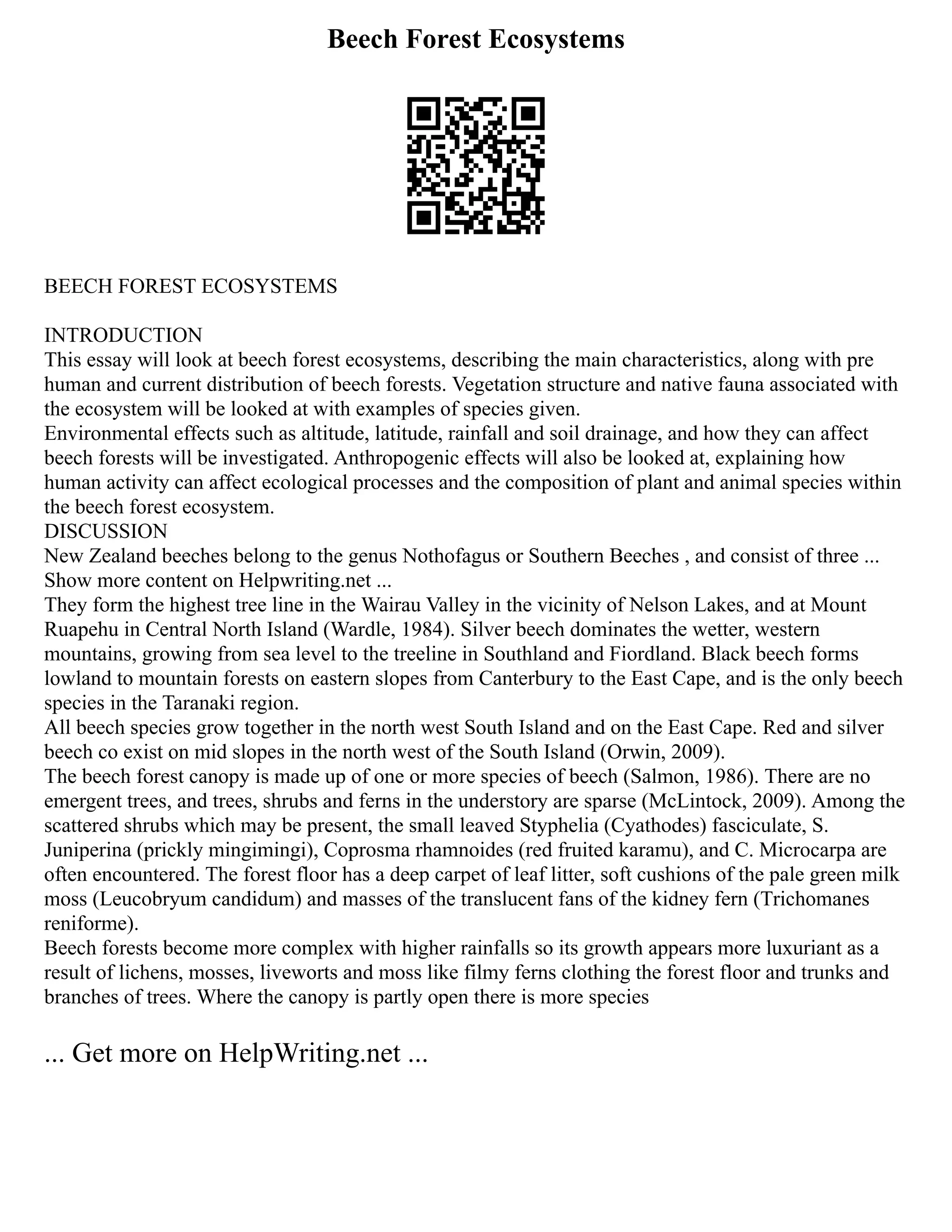Beech Forest Ecosystems
BEECH FOREST ECOSYSTEMS
INTRODUCTION
This essay will look at beech forest ecosystems, describing the main characteristics, along with pre
human and current distribution of beech forests. Vegetation structure and native fauna associated with
the ecosystem will be looked at with examples of species given.
Environmental effects such as altitude, latitude, rainfall and soil drainage, and how they can affect
beech forests will be investigated. Anthropogenic effects will also be looked at, explaining how
human activity can affect ecological processes and the composition of plant and animal species within
the beech forest ecosystem.
DISCUSSION
New Zealand beeches belong to the genus Nothofagus or Southern Beeches , and consist of three ...
Show more content on Helpwriting.net ...
They form the highest tree line in the Wairau Valley in the vicinity of Nelson Lakes, and at Mount
Ruapehu in Central North Island (Wardle, 1984). Silver beech dominates the wetter, western
mountains, growing from sea level to the treeline in Southland and Fiordland. Black beech forms
lowland to mountain forests on eastern slopes from Canterbury to the East Cape, and is the only beech
species in the Taranaki region.
All beech species grow together in the north west South Island and on the East Cape. Red and silver
beech co exist on mid slopes in the north west of the South Island (Orwin, 2009).
The beech forest canopy is made up of one or more species of beech (Salmon, 1986). There are no
emergent trees, and trees, shrubs and ferns in the understory are sparse (McLintock, 2009). Among the
scattered shrubs which may be present, the small leaved Styphelia (Cyathodes) fasciculate, S.
Juniperina (prickly mingimingi), Coprosma rhamnoides (red fruited karamu), and C. Microcarpa are
often encountered. The forest floor has a deep carpet of leaf litter, soft cushions of the pale green milk
moss (Leucobryum candidum) and masses of the translucent fans of the kidney fern (Trichomanes
reniforme).
Beech forests become more complex with higher rainfalls so its growth appears more luxuriant as a
result of lichens, mosses, liveworts and moss like filmy ferns clothing the forest floor and trunks and
branches of trees. Where the canopy is partly open there is more species
... Get more on HelpWriting.net ...
 