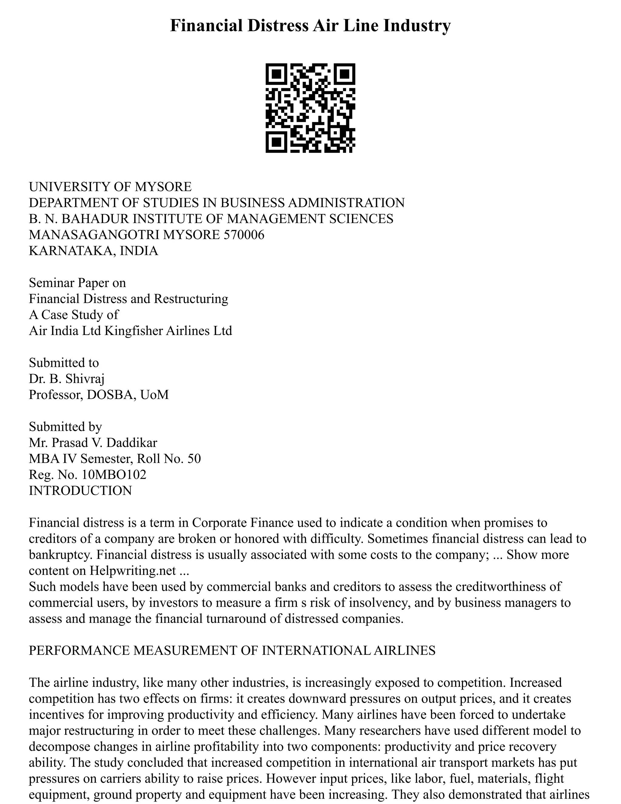 Financial Distress Air Line Industry
UNIVERSITY OF MYSORE
DEPARTMENT OF STUDIES IN BUSINESS ADMINISTRATION
B. N. BAHADUR INSTITUTE OF MANAGEMENT SCIENCES
MANASAGANGOTRI MYSORE 570006
KARNATAKA, INDIA
Seminar Paper on
Financial Distress and Restructuring
A Case Study of
Air India Ltd Kingfisher Airlines Ltd
Submitted to
Dr. B. Shivraj
Professor, DOSBA, UoM
Submitted by
Mr. Prasad V. Daddikar
MBA IV Semester, Roll No. 50
Reg. No. 10MBO102
INTRODUCTION
Financial distress is a term in Corporate Finance used to indicate a condition when promises to
creditors of a company are broken or honored with difficulty. Sometimes financial distress can lead to
bankruptcy. Financial distress is usually associated with some costs to the company; ... Show more
content on Helpwriting.net ...
Such models have been used by commercial banks and creditors to assess the creditworthiness of
commercial users, by investors to measure a firm s risk of insolvency, and by business managers to
assess and manage the financial turnaround of distressed companies.
PERFORMANCE MEASUREMENT OF INTERNATIONAL AIRLINES
The airline industry, like many other industries, is increasingly exposed to competition. Increased
competition has two effects on firms: it creates downward pressures on output prices, and it creates
incentives for improving productivity and efficiency. Many airlines have been forced to undertake
major restructuring in order to meet these challenges. Many researchers have used different model to
decompose changes in airline profitability into two components: productivity and price recovery
ability. The study concluded that increased competition in international air transport markets has put
pressures on carriers ability to raise prices. However input prices, like labor, fuel, materials, flight
equipment, ground property and equipment have been increasing. They also demonstrated that airlines
 