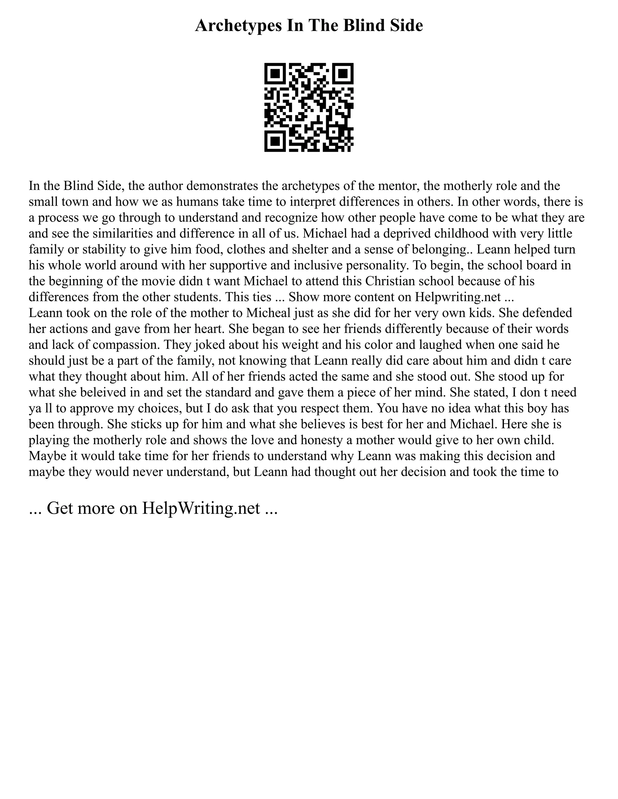 Archetypes In The Blind Side
In the Blind Side, the author demonstrates the archetypes of the mentor, the motherly role and the
small town and how we as humans take time to interpret differences in others. In other words, there is
a process we go through to understand and recognize how other people have come to be what they are
and see the similarities and difference in all of us. Michael had a deprived childhood with very little
family or stability to give him food, clothes and shelter and a sense of belonging.. Leann helped turn
his whole world around with her supportive and inclusive personality. To begin, the school board in
the beginning of the movie didn t want Michael to attend this Christian school because of his
differences from the other students. This ties ... Show more content on Helpwriting.net ...
Leann took on the role of the mother to Micheal just as she did for her very own kids. She defended
her actions and gave from her heart. She began to see her friends differently because of their words
and lack of compassion. They joked about his weight and his color and laughed when one said he
should just be a part of the family, not knowing that Leann really did care about him and didn t care
what they thought about him. All of her friends acted the same and she stood out. She stood up for
what she beleived in and set the standard and gave them a piece of her mind. She stated, I don t need
ya ll to approve my choices, but I do ask that you respect them. You have no idea what this boy has
been through. She sticks up for him and what she believes is best for her and Michael. Here she is
playing the motherly role and shows the love and honesty a mother would give to her own child.
Maybe it would take time for her friends to understand why Leann was making this decision and
maybe they would never understand, but Leann had thought out her decision and took the time to
... Get more on HelpWriting.net ...
 