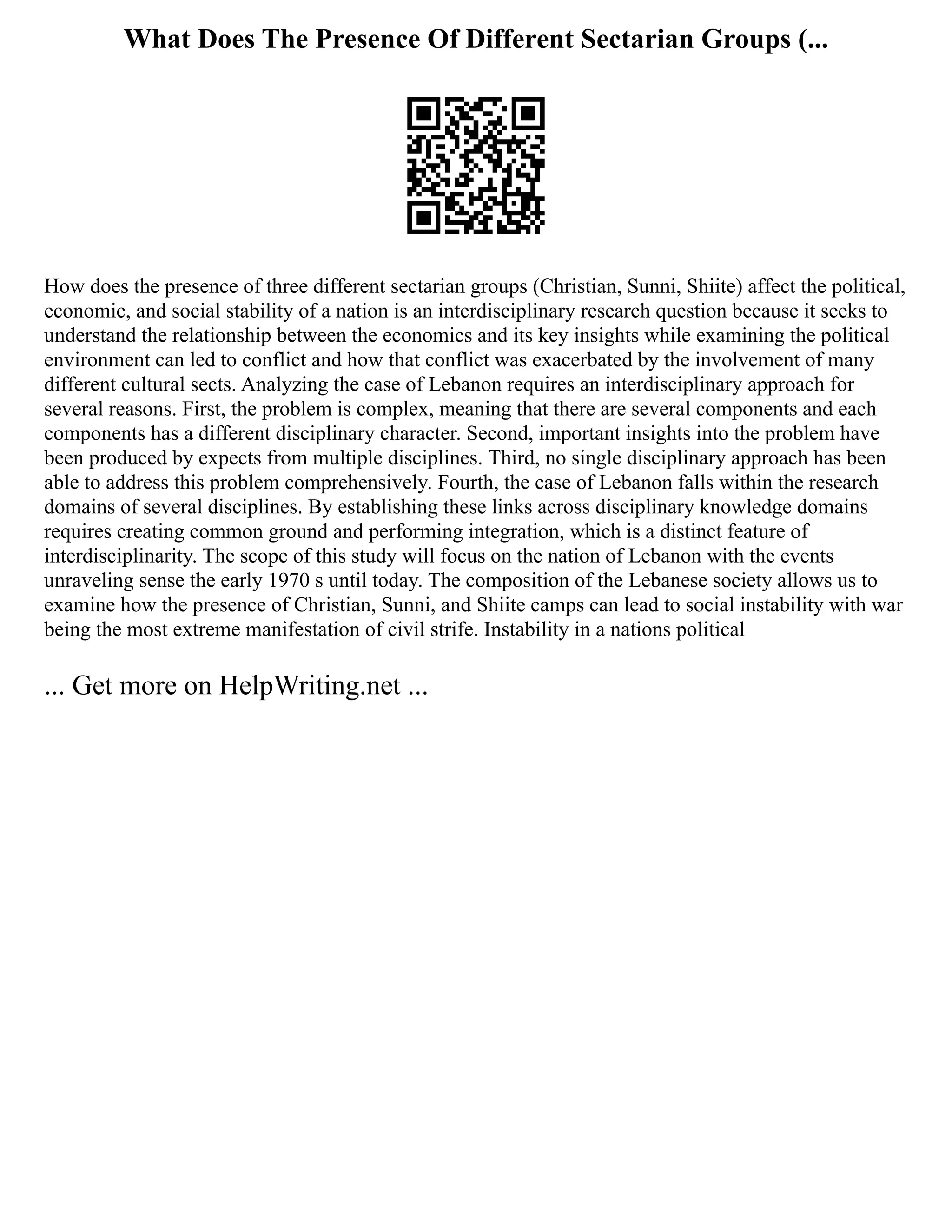What Does The Presence Of Different Sectarian Groups (...
How does the presence of three different sectarian groups (Christian, Sunni, Shiite) affect the political,
economic, and social stability of a nation is an interdisciplinary research question because it seeks to
understand the relationship between the economics and its key insights while examining the political
environment can led to conflict and how that conflict was exacerbated by the involvement of many
different cultural sects. Analyzing the case of Lebanon requires an interdisciplinary approach for
several reasons. First, the problem is complex, meaning that there are several components and each
components has a different disciplinary character. Second, important insights into the problem have
been produced by expects from multiple disciplines. Third, no single disciplinary approach has been
able to address this problem comprehensively. Fourth, the case of Lebanon falls within the research
domains of several disciplines. By establishing these links across disciplinary knowledge domains
requires creating common ground and performing integration, which is a distinct feature of
interdisciplinarity. The scope of this study will focus on the nation of Lebanon with the events
unraveling sense the early 1970 s until today. The composition of the Lebanese society allows us to
examine how the presence of Christian, Sunni, and Shiite camps can lead to social instability with war
being the most extreme manifestation of civil strife. Instability in a nations political
... Get more on HelpWriting.net ...
 