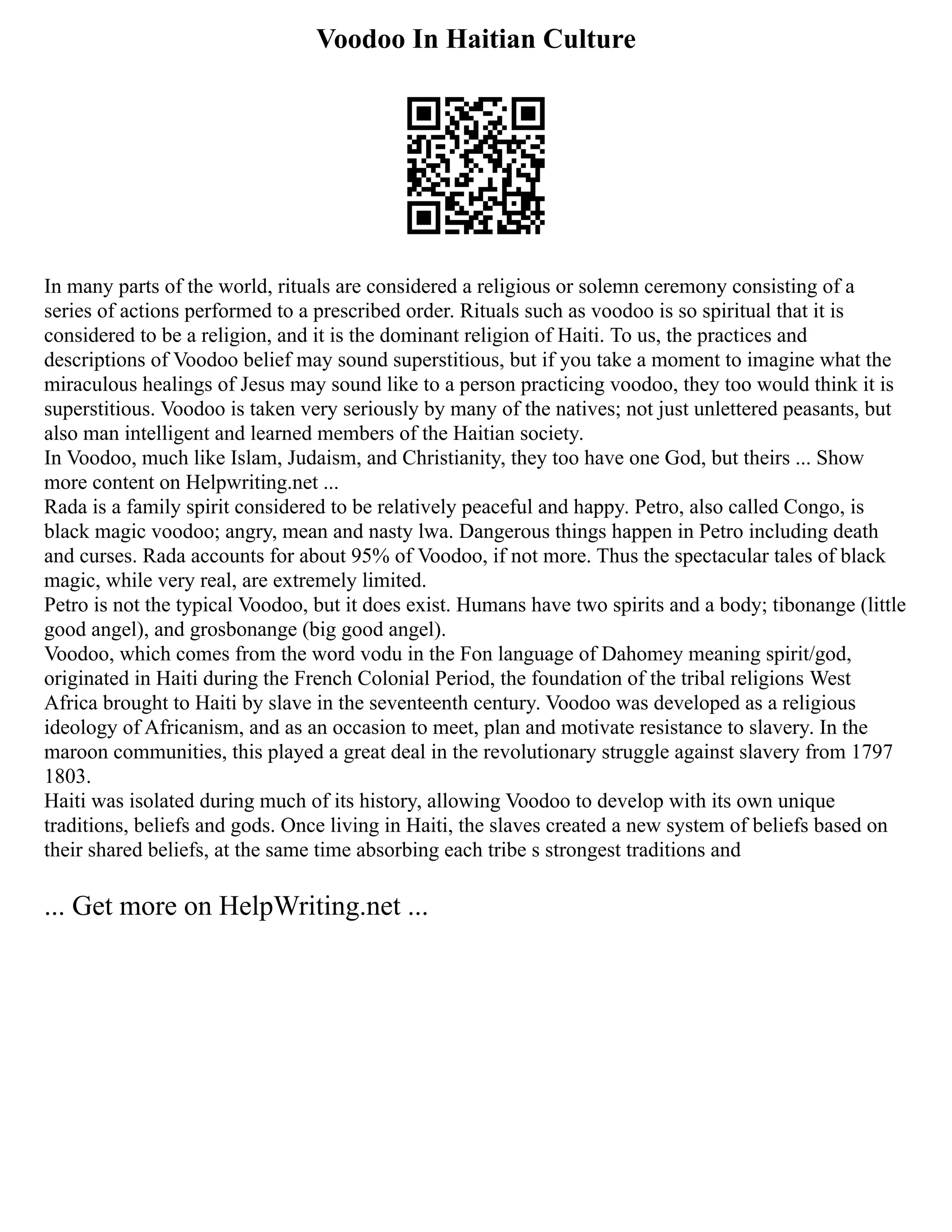 Voodoo In Haitian Culture
In many parts of the world, rituals are considered a religious or solemn ceremony consisting of a
series of actions performed to a prescribed order. Rituals such as voodoo is so spiritual that it is
considered to be a religion, and it is the dominant religion of Haiti. To us, the practices and
descriptions of Voodoo belief may sound superstitious, but if you take a moment to imagine what the
miraculous healings of Jesus may sound like to a person practicing voodoo, they too would think it is
superstitious. Voodoo is taken very seriously by many of the natives; not just unlettered peasants, but
also man intelligent and learned members of the Haitian society.
In Voodoo, much like Islam, Judaism, and Christianity, they too have one God, but theirs ... Show
more content on Helpwriting.net ...
Rada is a family spirit considered to be relatively peaceful and happy. Petro, also called Congo, is
black magic voodoo; angry, mean and nasty lwa. Dangerous things happen in Petro including death
and curses. Rada accounts for about 95% of Voodoo, if not more. Thus the spectacular tales of black
magic, while very real, are extremely limited.
Petro is not the typical Voodoo, but it does exist. Humans have two spirits and a body; tibonange (little
good angel), and grosbonange (big good angel).
Voodoo, which comes from the word vodu in the Fon language of Dahomey meaning spirit/god,
originated in Haiti during the French Colonial Period, the foundation of the tribal religions West
Africa brought to Haiti by slave in the seventeenth century. Voodoo was developed as a religious
ideology of Africanism, and as an occasion to meet, plan and motivate resistance to slavery. In the
maroon communities, this played a great deal in the revolutionary struggle against slavery from 1797
1803.
Haiti was isolated during much of its history, allowing Voodoo to develop with its own unique
traditions, beliefs and gods. Once living in Haiti, the slaves created a new system of beliefs based on
their shared beliefs, at the same time absorbing each tribe s strongest traditions and
... Get more on HelpWriting.net ...
 