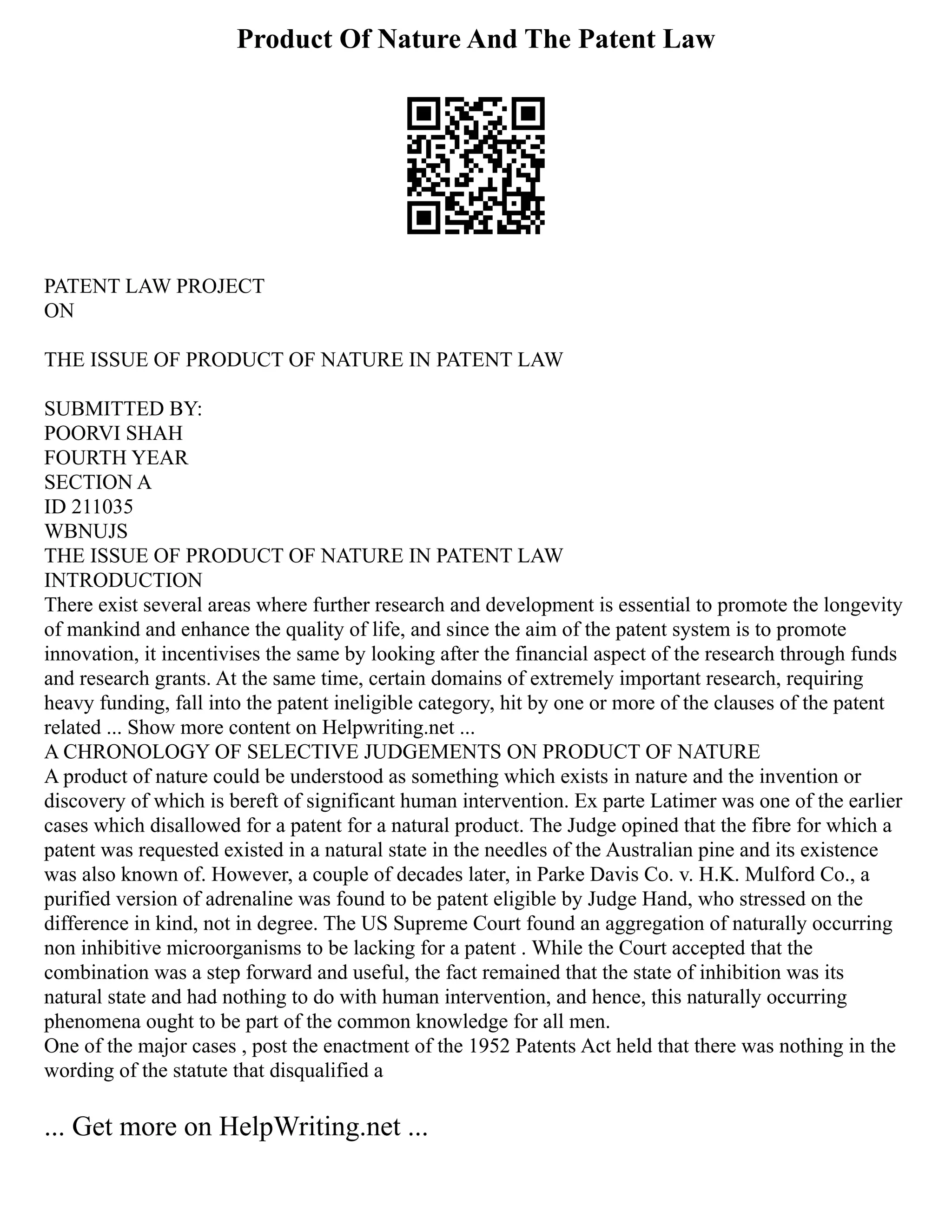 Product Of Nature And The Patent Law
PATENT LAW PROJECT
ON
THE ISSUE OF PRODUCT OF NATURE IN PATENT LAW
SUBMITTED BY:
POORVI SHAH
FOURTH YEAR
SECTION A
ID 211035
WBNUJS
THE ISSUE OF PRODUCT OF NATURE IN PATENT LAW
INTRODUCTION
There exist several areas where further research and development is essential to promote the longevity
of mankind and enhance the quality of life, and since the aim of the patent system is to promote
innovation, it incentivises the same by looking after the financial aspect of the research through funds
and research grants. At the same time, certain domains of extremely important research, requiring
heavy funding, fall into the patent ineligible category, hit by one or more of the clauses of the patent
related ... Show more content on Helpwriting.net ...
A CHRONOLOGY OF SELECTIVE JUDGEMENTS ON PRODUCT OF NATURE
A product of nature could be understood as something which exists in nature and the invention or
discovery of which is bereft of significant human intervention. Ex parte Latimer was one of the earlier
cases which disallowed for a patent for a natural product. The Judge opined that the fibre for which a
patent was requested existed in a natural state in the needles of the Australian pine and its existence
was also known of. However, a couple of decades later, in Parke Davis Co. v. H.K. Mulford Co., a
purified version of adrenaline was found to be patent eligible by Judge Hand, who stressed on the
difference in kind, not in degree. The US Supreme Court found an aggregation of naturally occurring
non inhibitive microorganisms to be lacking for a patent . While the Court accepted that the
combination was a step forward and useful, the fact remained that the state of inhibition was its
natural state and had nothing to do with human intervention, and hence, this naturally occurring
phenomena ought to be part of the common knowledge for all men.
One of the major cases , post the enactment of the 1952 Patents Act held that there was nothing in the
wording of the statute that disqualified a
... Get more on HelpWriting.net ...
 