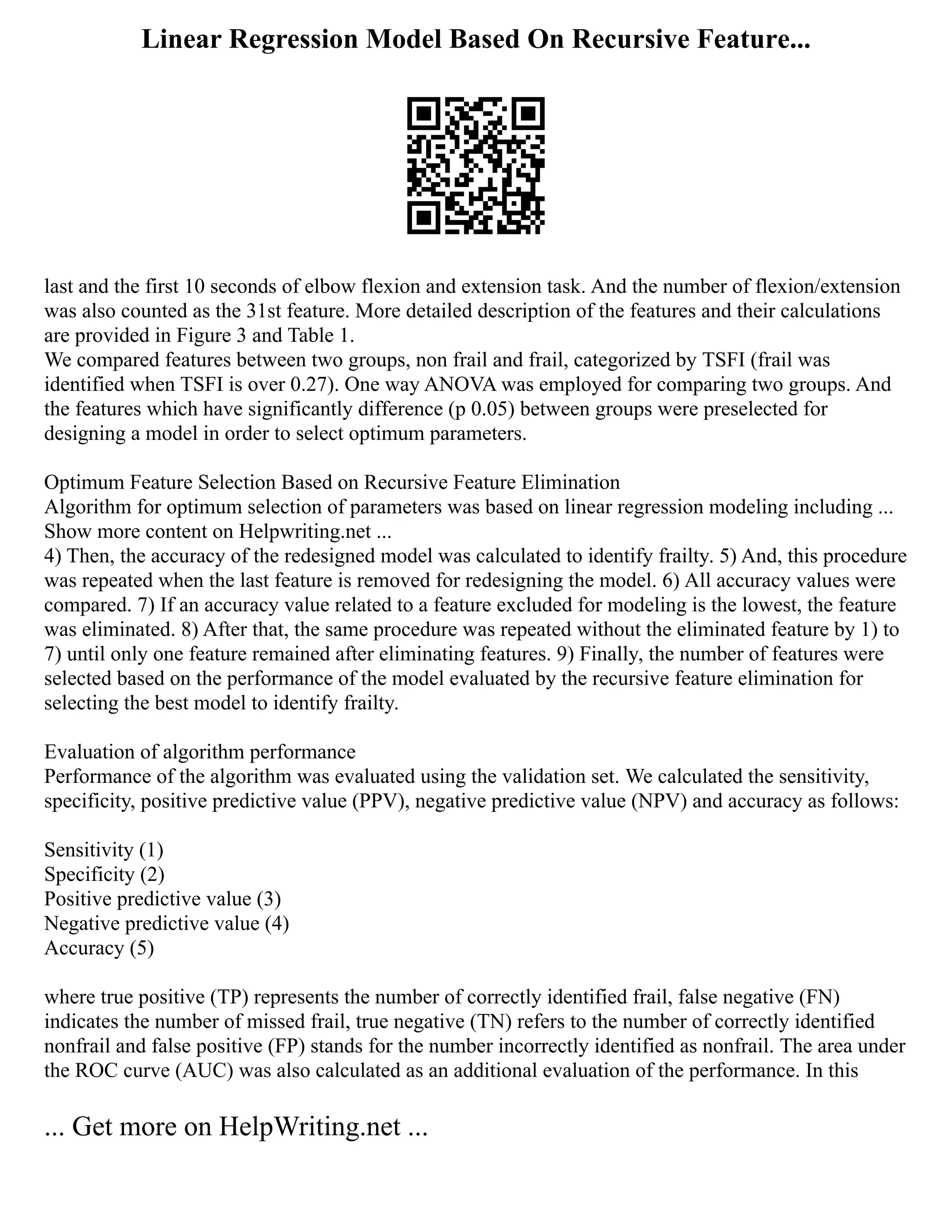 Linear Regression Model Based On Recursive Feature...
last and the first 10 seconds of elbow flexion and extension task. And the number of flexion/extension
was also counted as the 31st feature. More detailed description of the features and their calculations
are provided in Figure 3 and Table 1.
We compared features between two groups, non frail and frail, categorized by TSFI (frail was
identified when TSFI is over 0.27). One way ANOVA was employed for comparing two groups. And
the features which have significantly difference (p 0.05) between groups were preselected for
designing a model in order to select optimum parameters.
Optimum Feature Selection Based on Recursive Feature Elimination
Algorithm for optimum selection of parameters was based on linear regression modeling including ...
Show more content on Helpwriting.net ...
4) Then, the accuracy of the redesigned model was calculated to identify frailty. 5) And, this procedure
was repeated when the last feature is removed for redesigning the model. 6) All accuracy values were
compared. 7) If an accuracy value related to a feature excluded for modeling is the lowest, the feature
was eliminated. 8) After that, the same procedure was repeated without the eliminated feature by 1) to
7) until only one feature remained after eliminating features. 9) Finally, the number of features were
selected based on the performance of the model evaluated by the recursive feature elimination for
selecting the best model to identify frailty.
Evaluation of algorithm performance
Performance of the algorithm was evaluated using the validation set. We calculated the sensitivity,
specificity, positive predictive value (PPV), negative predictive value (NPV) and accuracy as follows:
Sensitivity (1)
Specificity (2)
Positive predictive value (3)
Negative predictive value (4)
Accuracy (5)
where true positive (TP) represents the number of correctly identified frail, false negative (FN)
indicates the number of missed frail, true negative (TN) refers to the number of correctly identified
nonfrail and false positive (FP) stands for the number incorrectly identified as nonfrail. The area under
the ROC curve (AUC) was also calculated as an additional evaluation of the performance. In this
... Get more on HelpWriting.net ...
 