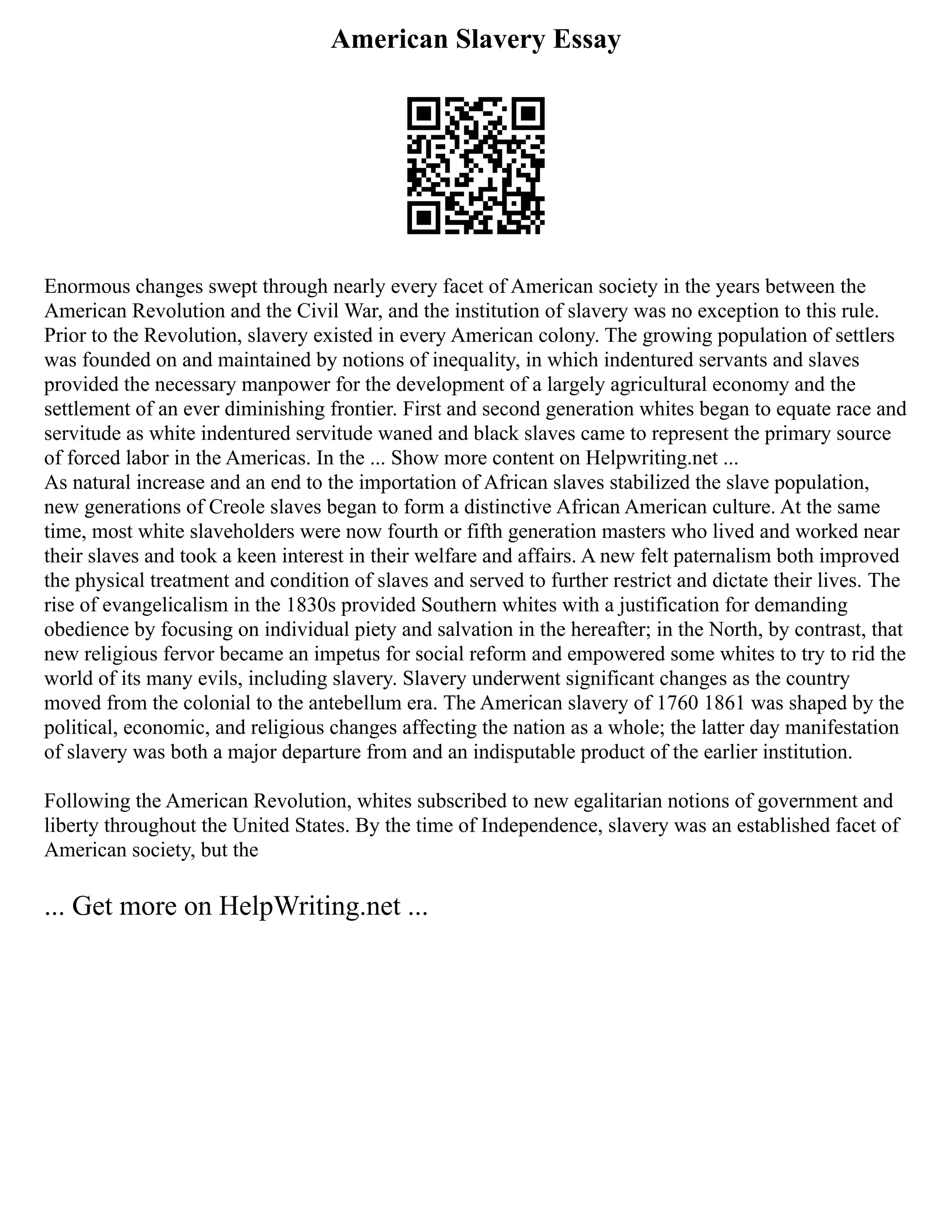 American Slavery Essay
Enormous changes swept through nearly every facet of American society in the years between the
American Revolution and the Civil War, and the institution of slavery was no exception to this rule.
Prior to the Revolution, slavery existed in every American colony. The growing population of settlers
was founded on and maintained by notions of inequality, in which indentured servants and slaves
provided the necessary manpower for the development of a largely agricultural economy and the
settlement of an ever diminishing frontier. First and second generation whites began to equate race and
servitude as white indentured servitude waned and black slaves came to represent the primary source
of forced labor in the Americas. In the ... Show more content on Helpwriting.net ...
As natural increase and an end to the importation of African slaves stabilized the slave population,
new generations of Creole slaves began to form a distinctive African American culture. At the same
time, most white slaveholders were now fourth or fifth generation masters who lived and worked near
their slaves and took a keen interest in their welfare and affairs. A new felt paternalism both improved
the physical treatment and condition of slaves and served to further restrict and dictate their lives. The
rise of evangelicalism in the 1830s provided Southern whites with a justification for demanding
obedience by focusing on individual piety and salvation in the hereafter; in the North, by contrast, that
new religious fervor became an impetus for social reform and empowered some whites to try to rid the
world of its many evils, including slavery. Slavery underwent significant changes as the country
moved from the colonial to the antebellum era. The American slavery of 1760 1861 was shaped by the
political, economic, and religious changes affecting the nation as a whole; the latter day manifestation
of slavery was both a major departure from and an indisputable product of the earlier institution.
Following the American Revolution, whites subscribed to new egalitarian notions of government and
liberty throughout the United States. By the time of Independence, slavery was an established facet of
American society, but the
... Get more on HelpWriting.net ...
 