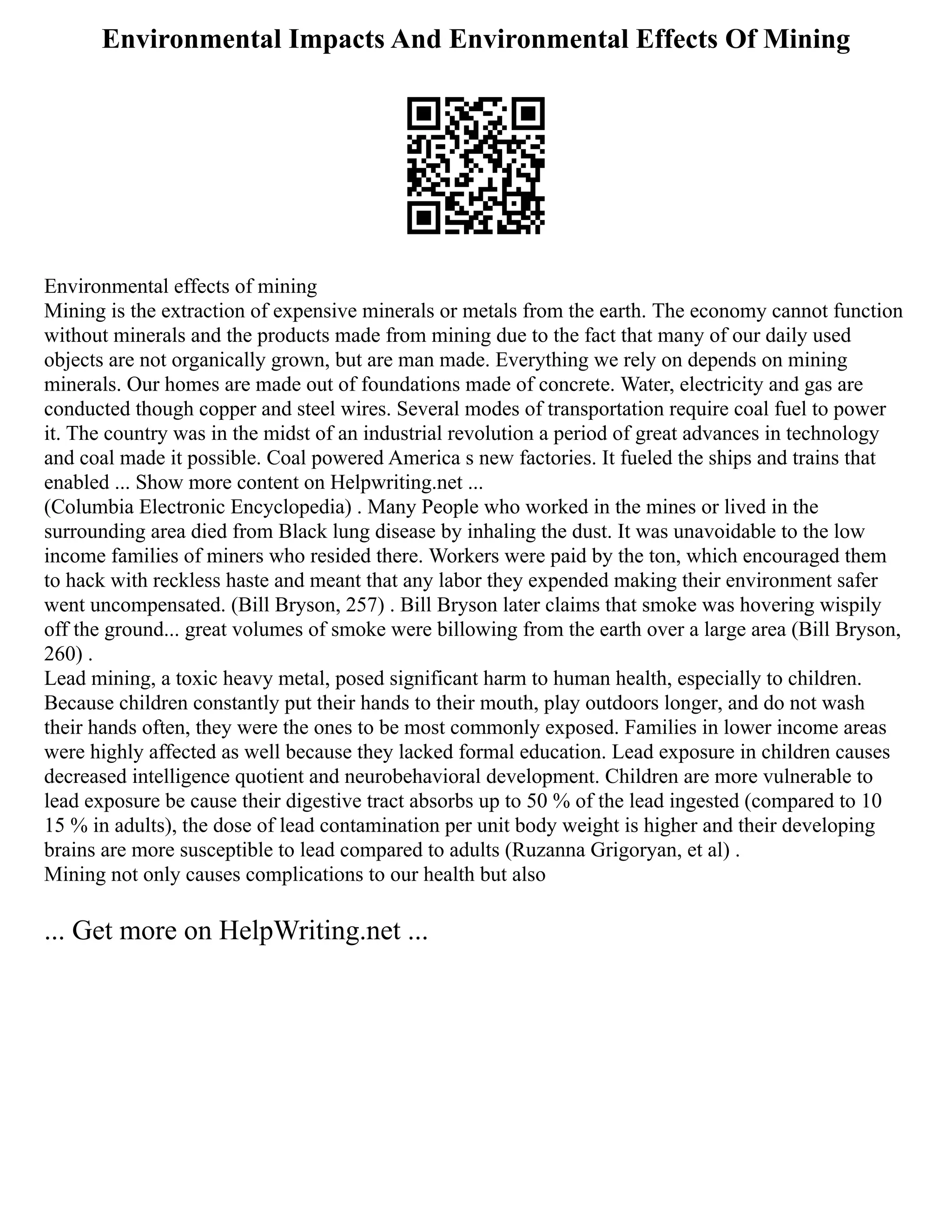 Environmental Impacts And Environmental Effects Of Mining
Environmental effects of mining
Mining is the extraction of expensive minerals or metals from the earth. The economy cannot function
without minerals and the products made from mining due to the fact that many of our daily used
objects are not organically grown, but are man made. Everything we rely on depends on mining
minerals. Our homes are made out of foundations made of concrete. Water, electricity and gas are
conducted though copper and steel wires. Several modes of transportation require coal fuel to power
it. The country was in the midst of an industrial revolution a period of great advances in technology
and coal made it possible. Coal powered America s new factories. It fueled the ships and trains that
enabled ... Show more content on Helpwriting.net ...
(Columbia Electronic Encyclopedia) . Many People who worked in the mines or lived in the
surrounding area died from Black lung disease by inhaling the dust. It was unavoidable to the low
income families of miners who resided there. Workers were paid by the ton, which encouraged them
to hack with reckless haste and meant that any labor they expended making their environment safer
went uncompensated. (Bill Bryson, 257) . Bill Bryson later claims that smoke was hovering wispily
off the ground... great volumes of smoke were billowing from the earth over a large area (Bill Bryson,
260) .
Lead mining, a toxic heavy metal, posed significant harm to human health, especially to children.
Because children constantly put their hands to their mouth, play outdoors longer, and do not wash
their hands often, they were the ones to be most commonly exposed. Families in lower income areas
were highly affected as well because they lacked formal education. Lead exposure in children causes
decreased intelligence quotient and neurobehavioral development. Children are more vulnerable to
lead exposure be cause their digestive tract absorbs up to 50 % of the lead ingested (compared to 10
15 % in adults), the dose of lead contamination per unit body weight is higher and their developing
brains are more susceptible to lead compared to adults (Ruzanna Grigoryan, et al) .
Mining not only causes complications to our health but also
... Get more on HelpWriting.net ...
 