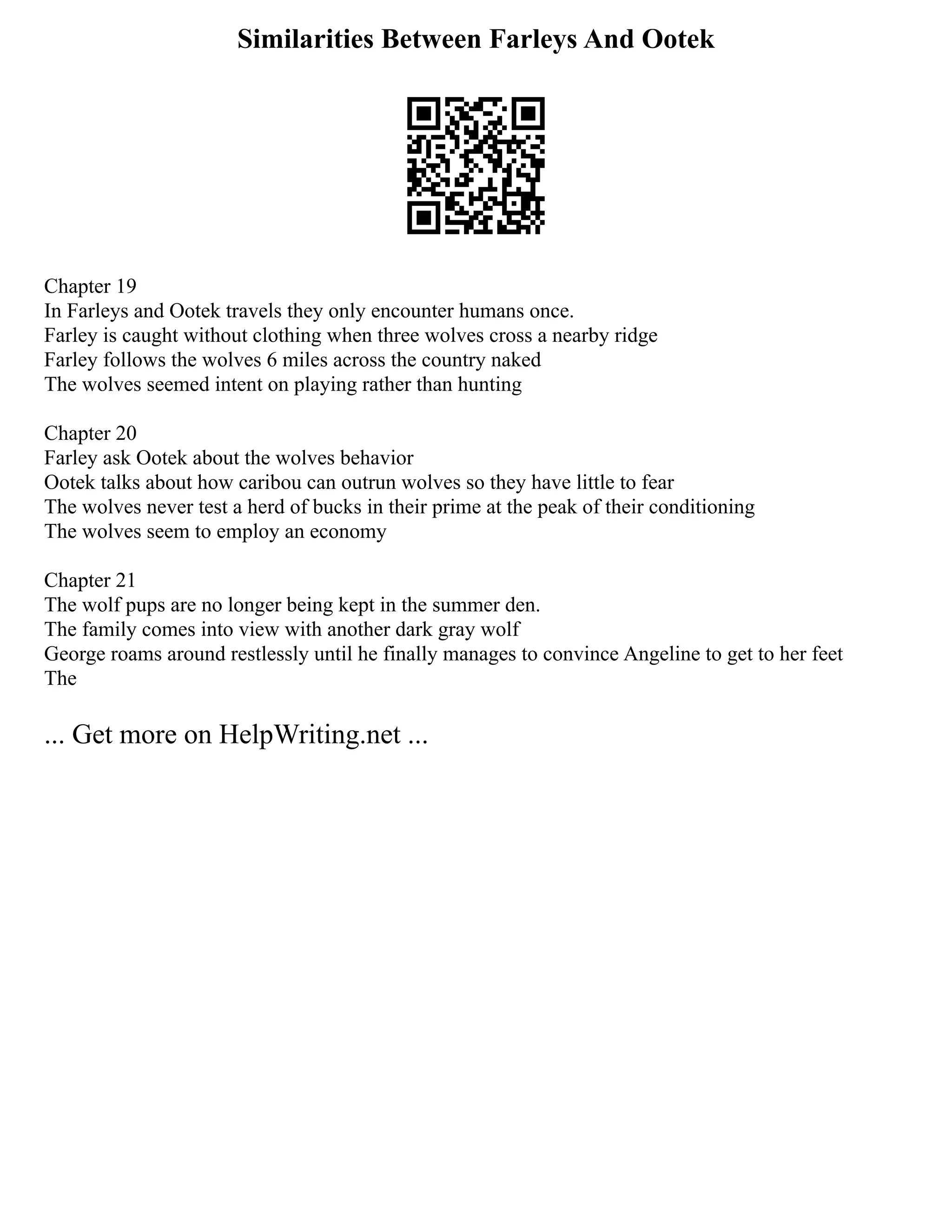 Similarities Between Farleys And Ootek
Chapter 19
In Farleys and Ootek travels they only encounter humans once.
Farley is caught without clothing when three wolves cross a nearby ridge
Farley follows the wolves 6 miles across the country naked
The wolves seemed intent on playing rather than hunting
Chapter 20
Farley ask Ootek about the wolves behavior
Ootek talks about how caribou can outrun wolves so they have little to fear
The wolves never test a herd of bucks in their prime at the peak of their conditioning
The wolves seem to employ an economy
Chapter 21
The wolf pups are no longer being kept in the summer den.
The family comes into view with another dark gray wolf
George roams around restlessly until he finally manages to convince Angeline to get to her feet
The
... Get more on HelpWriting.net ...
 