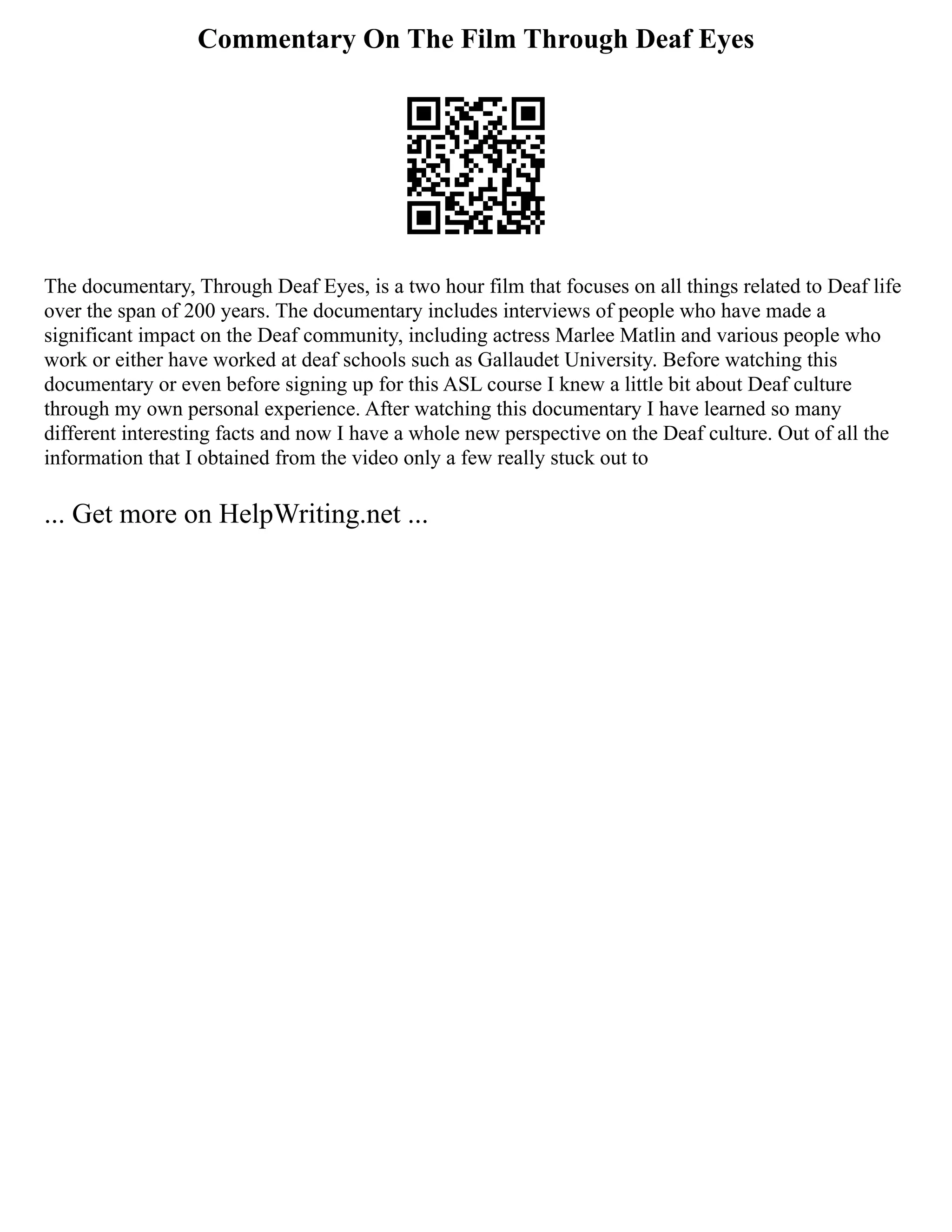Commentary On The Film Through Deaf Eyes
The documentary, Through Deaf Eyes, is a two hour film that focuses on all things related to Deaf life
over the span of 200 years. The documentary includes interviews of people who have made a
significant impact on the Deaf community, including actress Marlee Matlin and various people who
work or either have worked at deaf schools such as Gallaudet University. Before watching this
documentary or even before signing up for this ASL course I knew a little bit about Deaf culture
through my own personal experience. After watching this documentary I have learned so many
different interesting facts and now I have a whole new perspective on the Deaf culture. Out of all the
information that I obtained from the video only a few really stuck out to
... Get more on HelpWriting.net ...
 