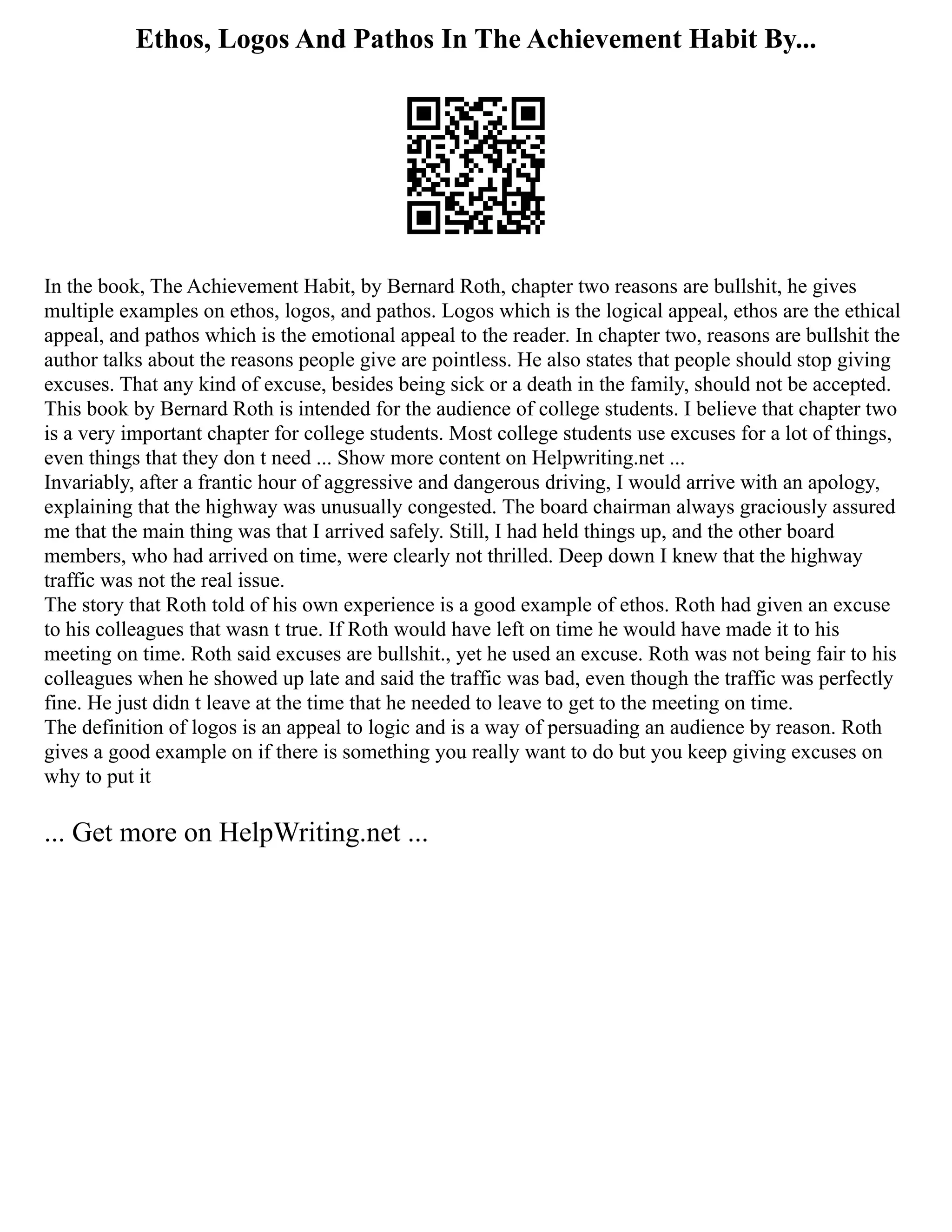 Ethos, Logos And Pathos In The Achievement Habit By...
In the book, The Achievement Habit, by Bernard Roth, chapter two reasons are bullshit, he gives
multiple examples on ethos, logos, and pathos. Logos which is the logical appeal, ethos are the ethical
appeal, and pathos which is the emotional appeal to the reader. In chapter two, reasons are bullshit the
author talks about the reasons people give are pointless. He also states that people should stop giving
excuses. That any kind of excuse, besides being sick or a death in the family, should not be accepted.
This book by Bernard Roth is intended for the audience of college students. I believe that chapter two
is a very important chapter for college students. Most college students use excuses for a lot of things,
even things that they don t need ... Show more content on Helpwriting.net ...
Invariably, after a frantic hour of aggressive and dangerous driving, I would arrive with an apology,
explaining that the highway was unusually congested. The board chairman always graciously assured
me that the main thing was that I arrived safely. Still, I had held things up, and the other board
members, who had arrived on time, were clearly not thrilled. Deep down I knew that the highway
traffic was not the real issue.
The story that Roth told of his own experience is a good example of ethos. Roth had given an excuse
to his colleagues that wasn t true. If Roth would have left on time he would have made it to his
meeting on time. Roth said excuses are bullshit., yet he used an excuse. Roth was not being fair to his
colleagues when he showed up late and said the traffic was bad, even though the traffic was perfectly
fine. He just didn t leave at the time that he needed to leave to get to the meeting on time.
The definition of logos is an appeal to logic and is a way of persuading an audience by reason. Roth
gives a good example on if there is something you really want to do but you keep giving excuses on
why to put it
... Get more on HelpWriting.net ...
 
