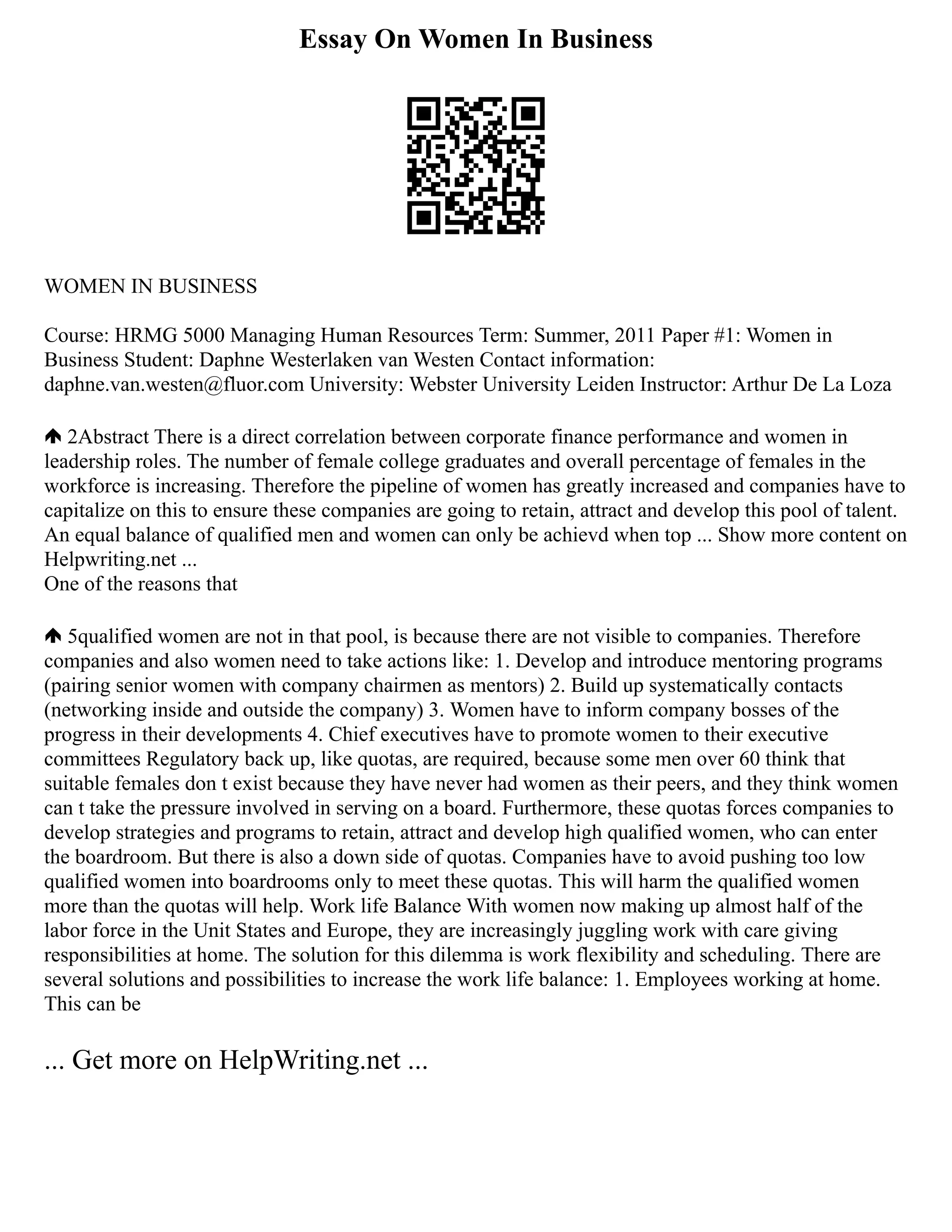 Essay On Women In Business
WOMEN IN BUSINESS
Course: HRMG 5000 Managing Human Resources Term: Summer, 2011 Paper #1: Women in
Business Student: Daphne Westerlaken van Westen Contact information:
daphne.van.westen@fluor.com University: Webster University Leiden Instructor: Arthur De La Loza
2Abstract There is a direct correlation between corporate finance performance and women in
leadership roles. The number of female college graduates and overall percentage of females in the
workforce is increasing. Therefore the pipeline of women has greatly increased and companies have to
capitalize on this to ensure these companies are going to retain, attract and develop this pool of talent.
An equal balance of qualified men and women can only be achievd when top ... Show more content on
Helpwriting.net ...
One of the reasons that
5qualified women are not in that pool, is because there are not visible to companies. Therefore
companies and also women need to take actions like: 1. Develop and introduce mentoring programs
(pairing senior women with company chairmen as mentors) 2. Build up systematically contacts
(networking inside and outside the company) 3. Women have to inform company bosses of the
progress in their developments 4. Chief executives have to promote women to their executive
committees Regulatory back up, like quotas, are required, because some men over 60 think that
suitable females don t exist because they have never had women as their peers, and they think women
can t take the pressure involved in serving on a board. Furthermore, these quotas forces companies to
develop strategies and programs to retain, attract and develop high qualified women, who can enter
the boardroom. But there is also a down side of quotas. Companies have to avoid pushing too low
qualified women into boardrooms only to meet these quotas. This will harm the qualified women
more than the quotas will help. Work life Balance With women now making up almost half of the
labor force in the Unit States and Europe, they are increasingly juggling work with care giving
responsibilities at home. The solution for this dilemma is work flexibility and scheduling. There are
several solutions and possibilities to increase the work life balance: 1. Employees working at home.
This can be
... Get more on HelpWriting.net ...
 