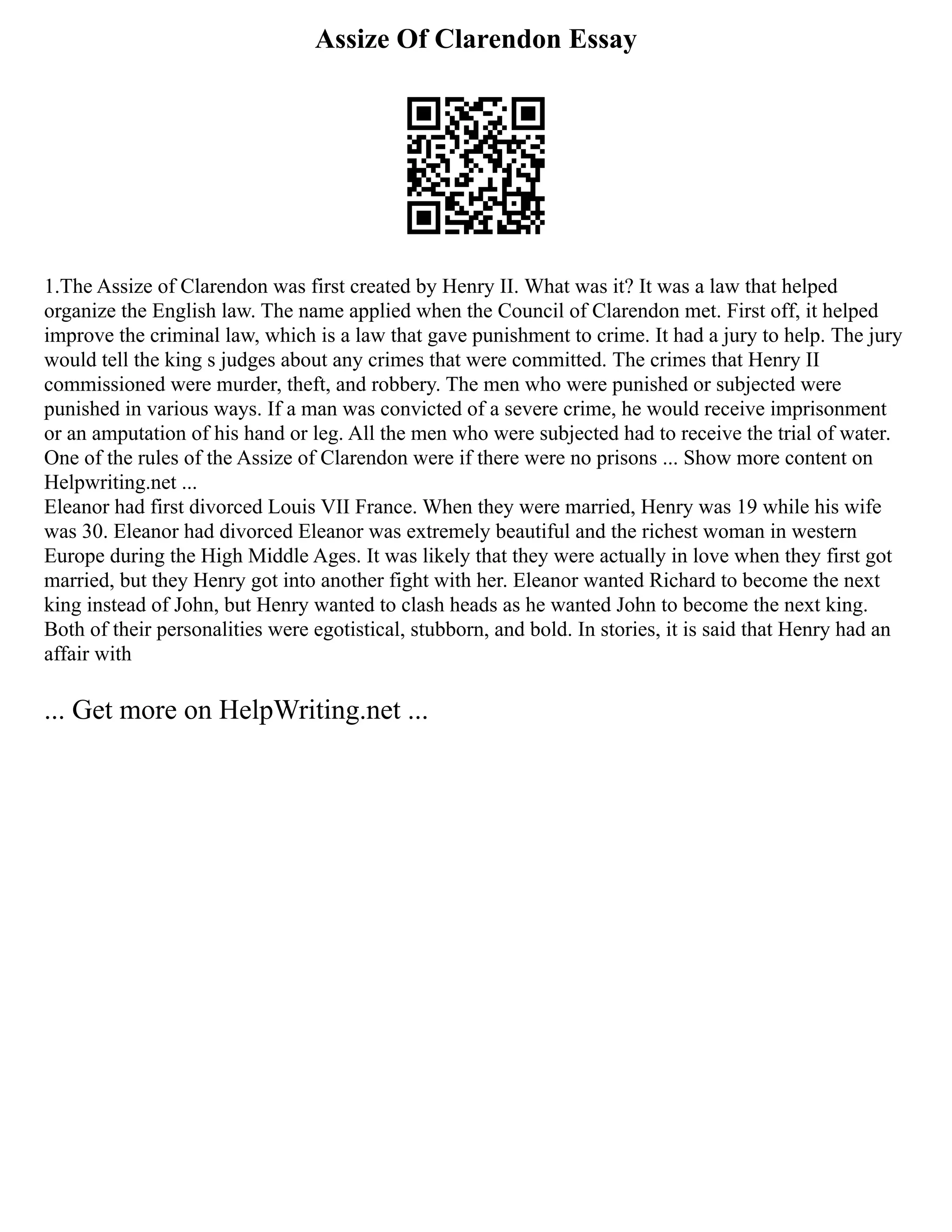 Assize Of Clarendon Essay
1.The Assize of Clarendon was first created by Henry II. What was it? It was a law that helped
organize the English law. The name applied when the Council of Clarendon met. First off, it helped
improve the criminal law, which is a law that gave punishment to crime. It had a jury to help. The jury
would tell the king s judges about any crimes that were committed. The crimes that Henry II
commissioned were murder, theft, and robbery. The men who were punished or subjected were
punished in various ways. If a man was convicted of a severe crime, he would receive imprisonment
or an amputation of his hand or leg. All the men who were subjected had to receive the trial of water.
One of the rules of the Assize of Clarendon were if there were no prisons ... Show more content on
Helpwriting.net ...
Eleanor had first divorced Louis VII France. When they were married, Henry was 19 while his wife
was 30. Eleanor had divorced Eleanor was extremely beautiful and the richest woman in western
Europe during the High Middle Ages. It was likely that they were actually in love when they first got
married, but they Henry got into another fight with her. Eleanor wanted Richard to become the next
king instead of John, but Henry wanted to clash heads as he wanted John to become the next king.
Both of their personalities were egotistical, stubborn, and bold. In stories, it is said that Henry had an
affair with
... Get more on HelpWriting.net ...
 