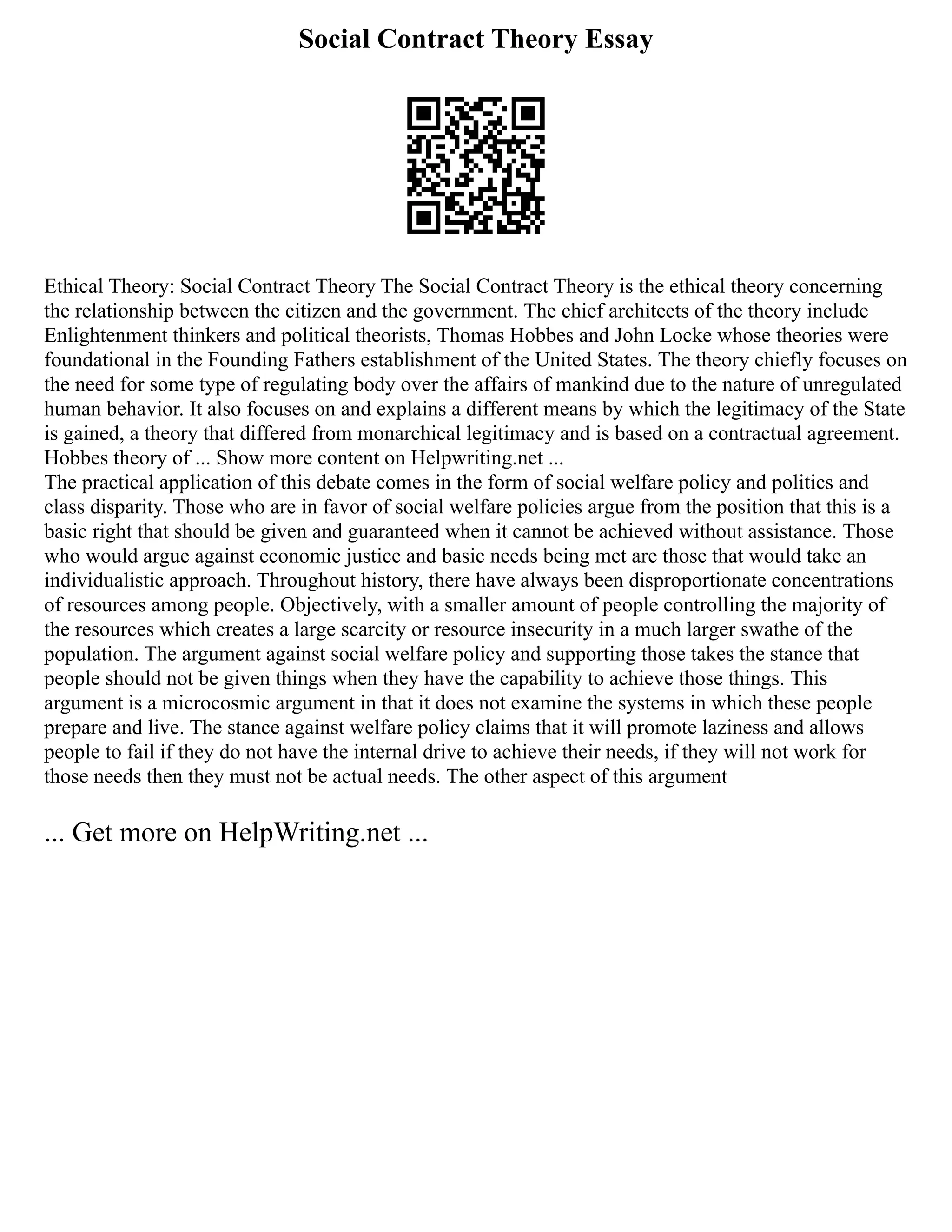 Social Contract Theory Essay
Ethical Theory: Social Contract Theory The Social Contract Theory is the ethical theory concerning
the relationship between the citizen and the government. The chief architects of the theory include
Enlightenment thinkers and political theorists, Thomas Hobbes and John Locke whose theories were
foundational in the Founding Fathers establishment of the United States. The theory chiefly focuses on
the need for some type of regulating body over the affairs of mankind due to the nature of unregulated
human behavior. It also focuses on and explains a different means by which the legitimacy of the State
is gained, a theory that differed from monarchical legitimacy and is based on a contractual agreement.
Hobbes theory of ... Show more content on Helpwriting.net ...
The practical application of this debate comes in the form of social welfare policy and politics and
class disparity. Those who are in favor of social welfare policies argue from the position that this is a
basic right that should be given and guaranteed when it cannot be achieved without assistance. Those
who would argue against economic justice and basic needs being met are those that would take an
individualistic approach. Throughout history, there have always been disproportionate concentrations
of resources among people. Objectively, with a smaller amount of people controlling the majority of
the resources which creates a large scarcity or resource insecurity in a much larger swathe of the
population. The argument against social welfare policy and supporting those takes the stance that
people should not be given things when they have the capability to achieve those things. This
argument is a microcosmic argument in that it does not examine the systems in which these people
prepare and live. The stance against welfare policy claims that it will promote laziness and allows
people to fail if they do not have the internal drive to achieve their needs, if they will not work for
those needs then they must not be actual needs. The other aspect of this argument
... Get more on HelpWriting.net ...
 