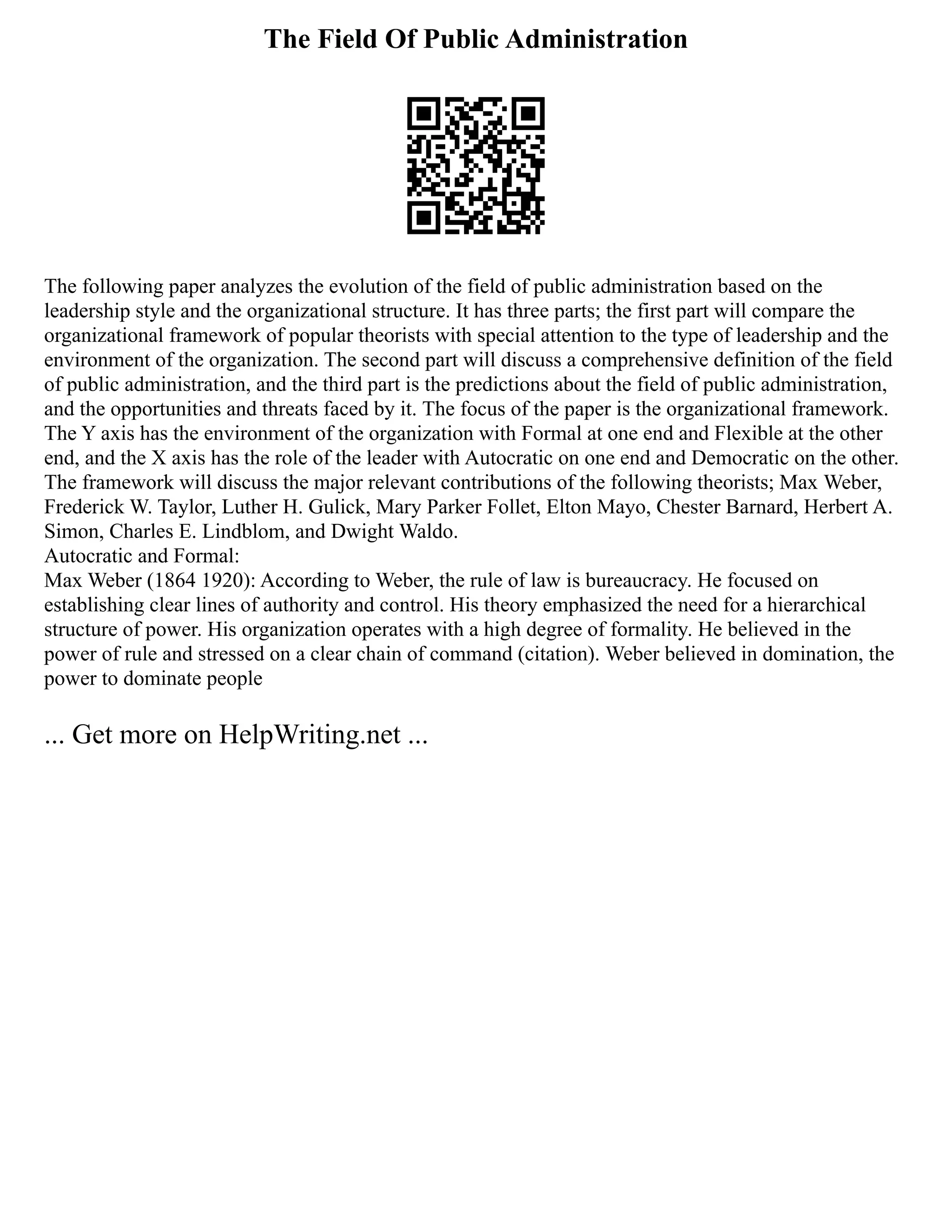 The Field Of Public Administration
The following paper analyzes the evolution of the field of public administration based on the
leadership style and the organizational structure. It has three parts; the first part will compare the
organizational framework of popular theorists with special attention to the type of leadership and the
environment of the organization. The second part will discuss a comprehensive definition of the field
of public administration, and the third part is the predictions about the field of public administration,
and the opportunities and threats faced by it. The focus of the paper is the organizational framework.
The Y axis has the environment of the organization with Formal at one end and Flexible at the other
end, and the X axis has the role of the leader with Autocratic on one end and Democratic on the other.
The framework will discuss the major relevant contributions of the following theorists; Max Weber,
Frederick W. Taylor, Luther H. Gulick, Mary Parker Follet, Elton Mayo, Chester Barnard, Herbert A.
Simon, Charles E. Lindblom, and Dwight Waldo.
Autocratic and Formal:
Max Weber (1864 1920): According to Weber, the rule of law is bureaucracy. He focused on
establishing clear lines of authority and control. His theory emphasized the need for a hierarchical
structure of power. His organization operates with a high degree of formality. He believed in the
power of rule and stressed on a clear chain of command (citation). Weber believed in domination, the
power to dominate people
... Get more on HelpWriting.net ...
 