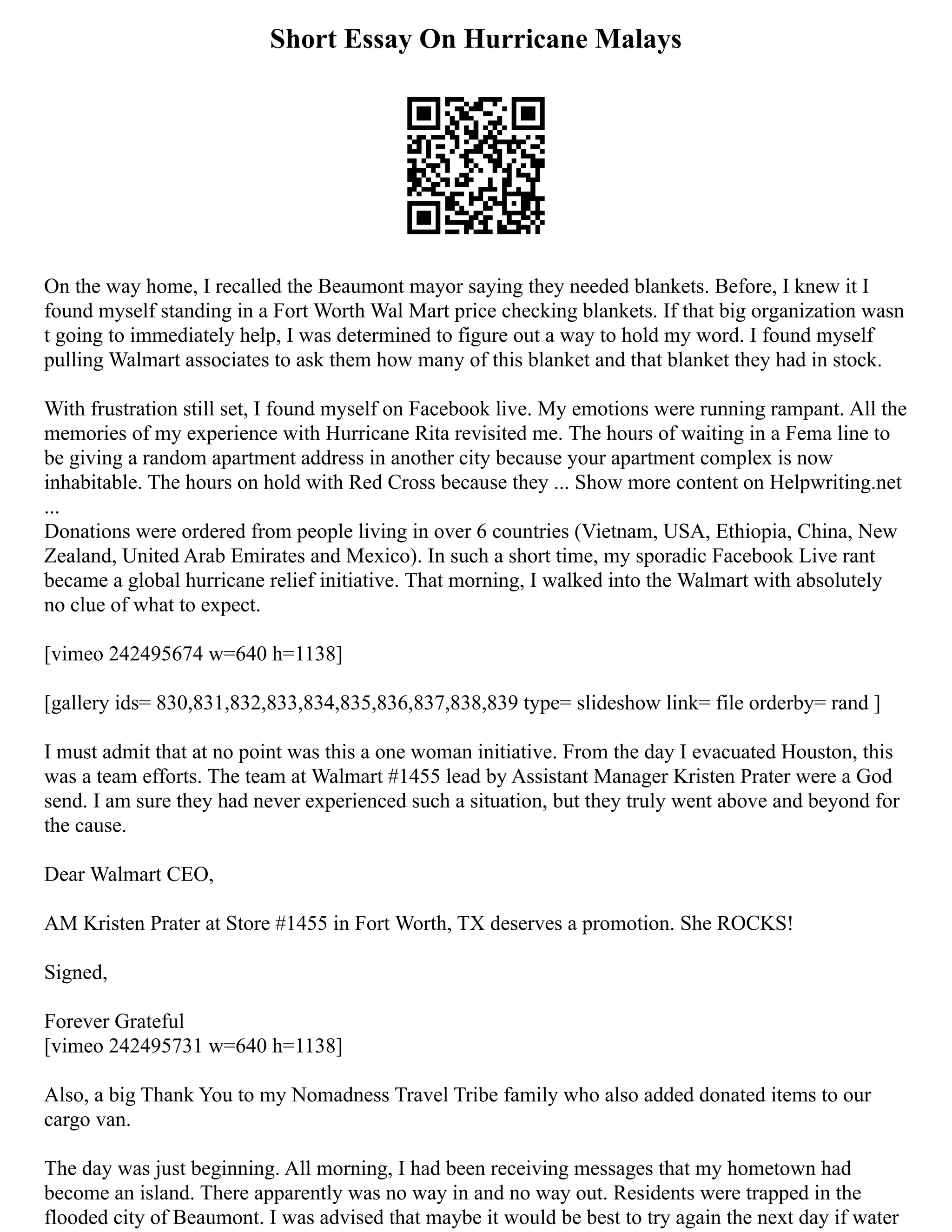 Short Essay On Hurricane Malays
On the way home, I recalled the Beaumont mayor saying they needed blankets. Before, I knew it I
found myself standing in a Fort Worth Wal Mart price checking blankets. If that big organization wasn
t going to immediately help, I was determined to figure out a way to hold my word. I found myself
pulling Walmart associates to ask them how many of this blanket and that blanket they had in stock.
With frustration still set, I found myself on Facebook live. My emotions were running rampant. All the
memories of my experience with Hurricane Rita revisited me. The hours of waiting in a Fema line to
be giving a random apartment address in another city because your apartment complex is now
inhabitable. The hours on hold with Red Cross because they ... Show more content on Helpwriting.net
...
Donations were ordered from people living in over 6 countries (Vietnam, USA, Ethiopia, China, New
Zealand, United Arab Emirates and Mexico). In such a short time, my sporadic Facebook Live rant
became a global hurricane relief initiative. That morning, I walked into the Walmart with absolutely
no clue of what to expect.
[vimeo 242495674 w=640 h=1138]
[gallery ids= 830,831,832,833,834,835,836,837,838,839 type= slideshow link= file orderby= rand ]
I must admit that at no point was this a one woman initiative. From the day I evacuated Houston, this
was a team efforts. The team at Walmart #1455 lead by Assistant Manager Kristen Prater were a God
send. I am sure they had never experienced such a situation, but they truly went above and beyond for
the cause.
Dear Walmart CEO,
AM Kristen Prater at Store #1455 in Fort Worth, TX deserves a promotion. She ROCKS!
Signed,
Forever Grateful
[vimeo 242495731 w=640 h=1138]
Also, a big Thank You to my Nomadness Travel Tribe family who also added donated items to our
cargo van.
The day was just beginning. All morning, I had been receiving messages that my hometown had
become an island. There apparently was no way in and no way out. Residents were trapped in the
flooded city of Beaumont. I was advised that maybe it would be best to try again the next day if water
 
