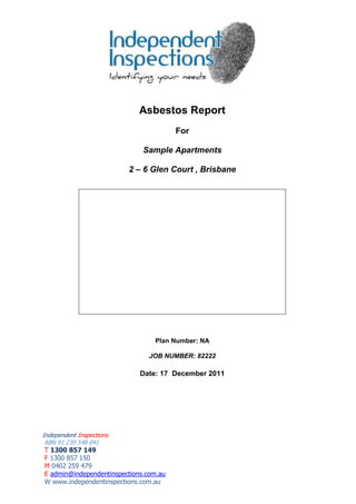 Independent Inspections 
ABN 91 239 548 041 
T 1300 857 149 
F 1300 857 150 
M 0402 259 479 
E admin@independentinspections.com.au 
W www.independentinspections.com.au 
Asbestos Report 
For 
Sample Apartments 
2 – 6 Glen Court , Brisbane 
Plan Number: NA 
JOB NUMBER: 82222 
Date: 17 December 2011  