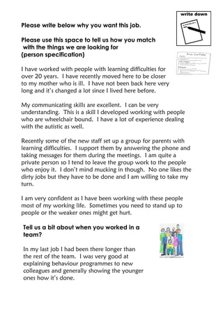 Please write below why you want this job.
Please use this space to tell us how you match
with the things we are looking for
(person specification)
I have worked with people with learning difficulties for
over 20 years. I have recently moved here to be closer
to my mother who is ill. I have not been back here very
long and it’s changed a lot since I lived here before.
My communicating skills are excellent. I can be very
understanding. This is a skill I developed working with people
who are wheelchair bound. I have a lot of experience dealing
with the autistic as well.
Recently some of the new staff set up a group for parents with
learning difficulties. I support them by answering the phone and
taking messages for them during the meetings. I am quite a
private person so I tend to leave the group work to the people
who enjoy it. I don’t mind mucking in though. No one likes the
dirty jobs but they have to be done and I am willing to take my
turn.
I am very confident as I have been working with these people
most of my working life. Sometimes you need to stand up to
people or the weaker ones might get hurt.
Tell us a bit about when you worked in a
team?
In my last job I had been there longer than
the rest of the team. I was very good at
explaining behaviour programmes to new
colleagues and generally showing the younger
ones how it’s done.
 