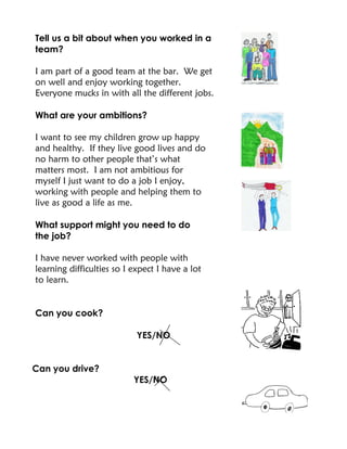 Tell us a bit about when you worked in a
team?
I am part of a good team at the bar. We get
on well and enjoy working together.
Everyone mucks in with all the different jobs.
What are your ambitions?
I want to see my children grow up happy
and healthy. If they live good lives and do
no harm to other people that’s what
matters most. I am not ambitious for
myself I just want to do a job I enjoy,
working with people and helping them to
live as good a life as me.
What support might you need to do
the job?
I have never worked with people with
learning difficulties so I expect I have a lot
to learn.
Can you cook?
YES/NO
Can you drive?
YES/NO
 