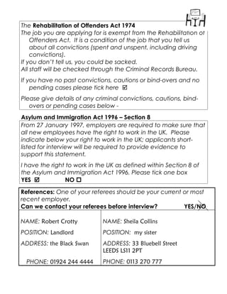 The Rehabilitation of Offenders Act 1974
The job you are applying for is exempt from the Rehabilitation of
Offenders Act. It is a condition of the job that you tell us
about all convictions (spent and unspent, including driving
convictions).
If you don’t tell us, you could be sacked.
All staff will be checked through the Criminal Records Bureau.
If you have no past convictions, cautions or bind-overs and no
pending cases please tick here 
Please give details of any criminal convictions, cautions, bind-
overs or pending cases below -
Asylum and Immigration Act 1996 – Section 8
From 27 January 1997, employers are required to make sure that
all new employees have the right to work in the UK. Please
indicate below your right to work in the UK; applicants short-
listed for interview will be required to provide evidence to
support this statement.
I have the right to work in the UK as defined within Section 8 of
the Asylum and Immigration Act 1996. Please tick one box
YES  NO 
References: One of your referees should be your current or most
recent employer.
Can we contact your referees before interview? YES/NO
NAME: Robert Crotty
POSITION: Landlord
ADDRESS: the Black Swan
PHONE: 01924 244 4444
NAME: Sheila Collins
POSITION: my sister
ADDRESS: 33 Bluebell Street
LEEDS LS11 2PT
PHONE: 0113 270 777
 