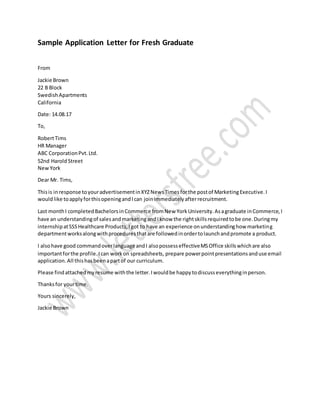 Sample Application Letter for Fresh Graduate
From
Jackie Brown
22 B Block
SwedishApartments
California
Date: 14.08.17
To,
RobertTims
HR Manager
ABC CorporationPvt.Ltd.
52nd Harold Street
NewYork
Dear Mr. Tims,
Thisis inresponse toyouradvertisementinXYZNewsTimesforthe postof MarketingExecutive.I
wouldlike toapplyforthisopeningandIcan joinimmediatelyafterrecruitment.
Last monthI completedBachelorsinCommerce fromNew YorkUniversity.Asagraduate inCommerce,I
have an understandingof salesandmarketingandIknow the rightskillsrequiredtobe one.Duringmy
internshipatSSSHealthcare Products,Igot to have an experience onunderstandinghow marketing
departmentworksalongwithproceduresthatare followedinordertolaunchandpromote a product.
I alsohave good commandoverlanguage andI alsopossesseffectiveMSOffice skillswhichare also
importantforthe profile.Ican workon spreadsheets, prepare powerpointpresentationsanduse email
application.All thishasbeenapartof our curriculum.
Please findattachedmyresume withthe letter.Iwouldbe happytodiscusseverythinginperson.
Thanksfor yourtime.
Yours sincerely,
Jackie Brown
 
