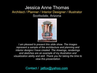 I am pleased to present this slide show. The images represent a sample of the architecture and planning and interior designs I have created. The drawings, renderings and sketches are an example of my illustration and visualization ability and skill. Thank you for taking the time to view this presentation Jessica Anne Thomas Architect / Planner / Interior Designer / Illustrator Scottsdale, Arizona Contact /   [email_address] 