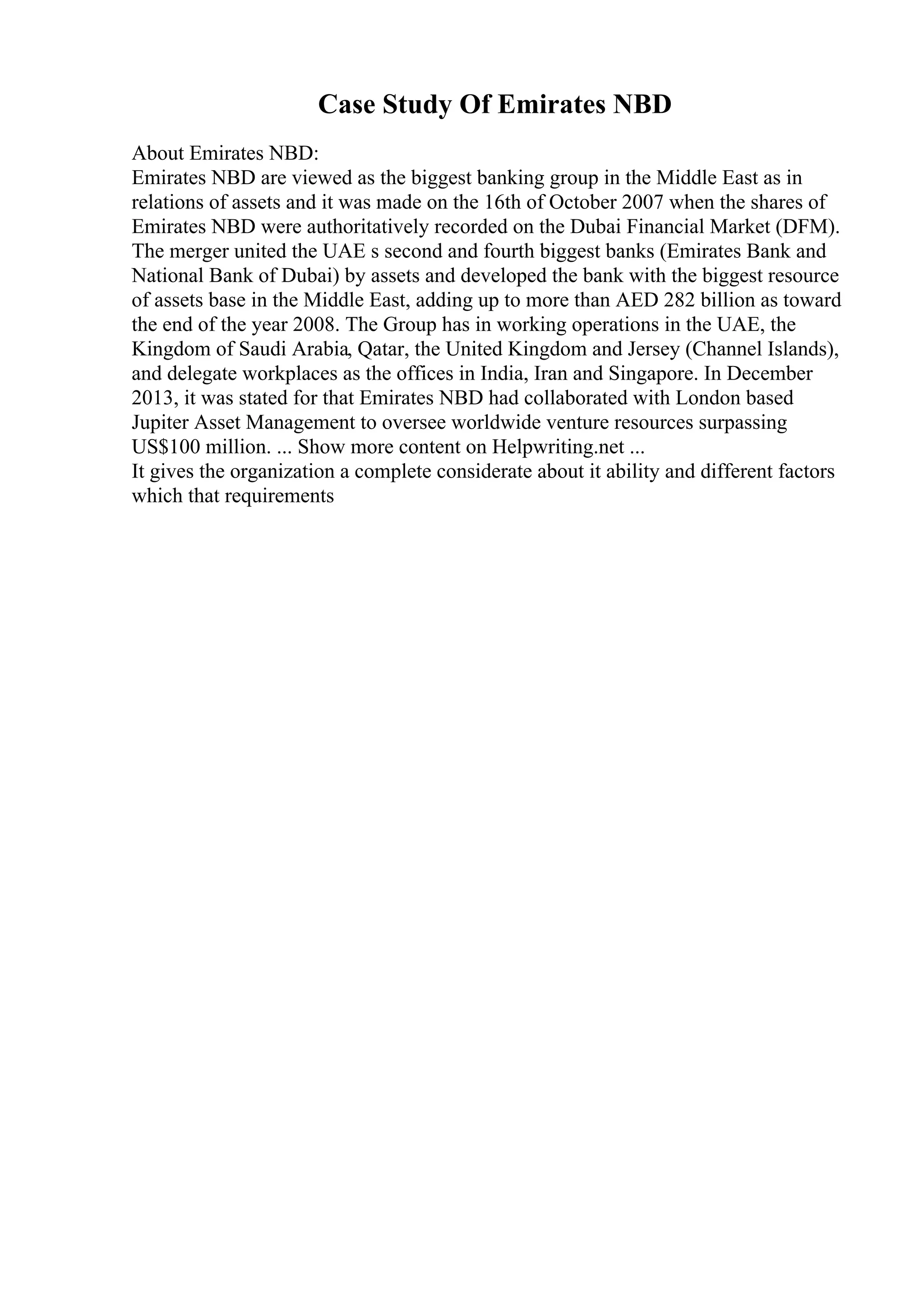 Case Study Of Emirates NBD
About Emirates NBD:
Emirates NBD are viewed as the biggest banking group in the Middle East as in
relations of assets and it was made on the 16th of October 2007 when the shares of
Emirates NBD were authoritatively recorded on the Dubai Financial Market (DFM).
The merger united the UAE s second and fourth biggest banks (Emirates Bank and
National Bank of Dubai) by assets and developed the bank with the biggest resource
of assets base in the Middle East, adding up to more than AED 282 billion as toward
the end of the year 2008. The Group has in working operations in the UAE, the
Kingdom of Saudi Arabia, Qatar, the United Kingdom and Jersey (Channel Islands),
and delegate workplaces as the offices in India, Iran and Singapore. In December
2013, it was stated for that Emirates NBD had collaborated with London based
Jupiter Asset Management to oversee worldwide venture resources surpassing
US$100 million. ... Show more content on Helpwriting.net ...
It gives the organization a complete considerate about it ability and different factors
which that requirements
 