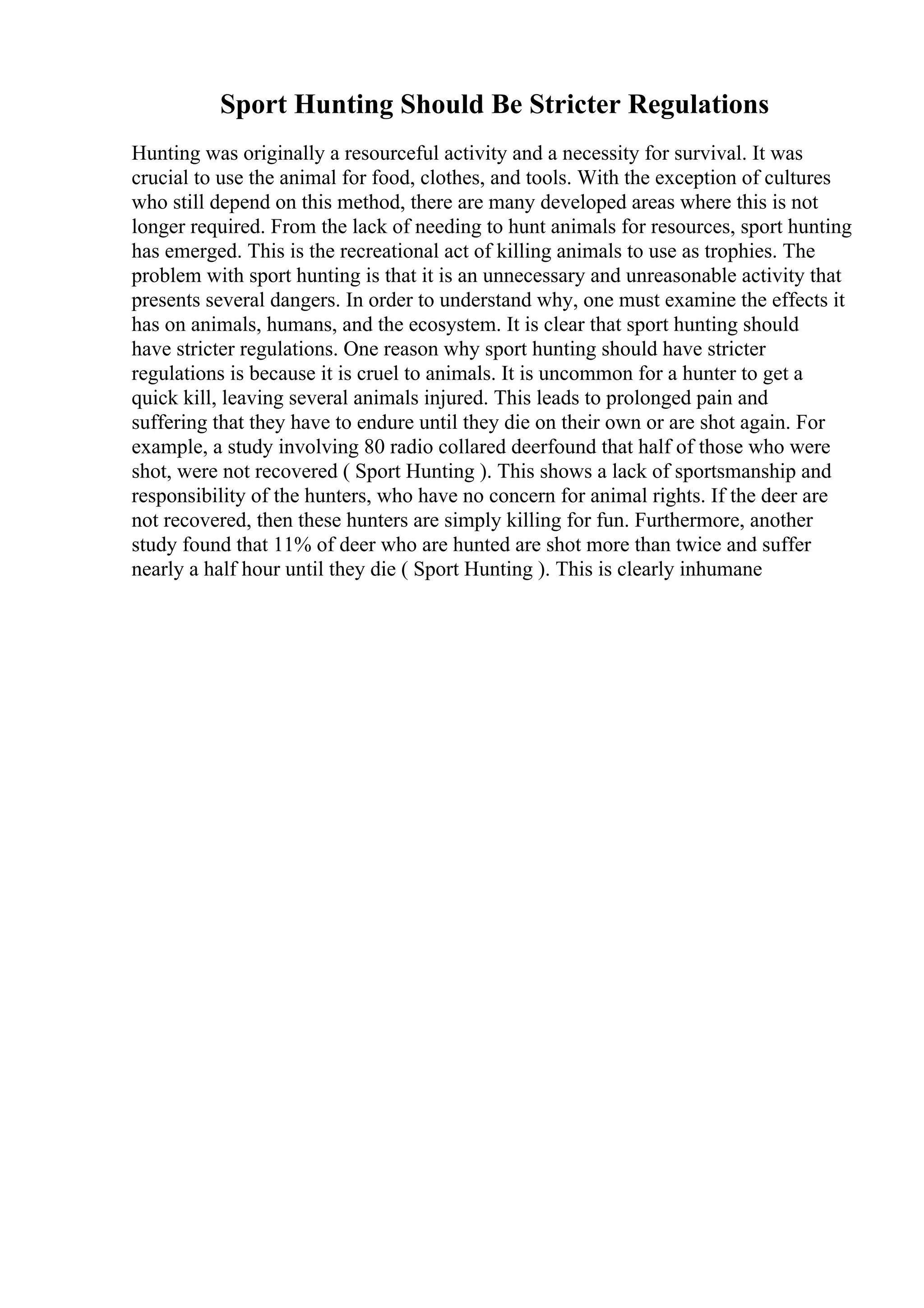 Sport Hunting Should Be Stricter Regulations
Hunting was originally a resourceful activity and a necessity for survival. It was
crucial to use the animal for food, clothes, and tools. With the exception of cultures
who still depend on this method, there are many developed areas where this is not
longer required. From the lack of needing to hunt animals for resources, sport hunting
has emerged. This is the recreational act of killing animals to use as trophies. The
problem with sport hunting is that it is an unnecessary and unreasonable activity that
presents several dangers. In order to understand why, one must examine the effects it
has on animals, humans, and the ecosystem. It is clear that sport hunting should
have stricter regulations. One reason why sport hunting should have stricter
regulations is because it is cruel to animals. It is uncommon for a hunter to get a
quick kill, leaving several animals injured. This leads to prolonged pain and
suffering that they have to endure until they die on their own or are shot again. For
example, a study involving 80 radio collared deerfound that half of those who were
shot, were not recovered ( Sport Hunting ). This shows a lack of sportsmanship and
responsibility of the hunters, who have no concern for animal rights. If the deer are
not recovered, then these hunters are simply killing for fun. Furthermore, another
study found that 11% of deer who are hunted are shot more than twice and suffer
nearly a half hour until they die ( Sport Hunting ). This is clearly inhumane
 