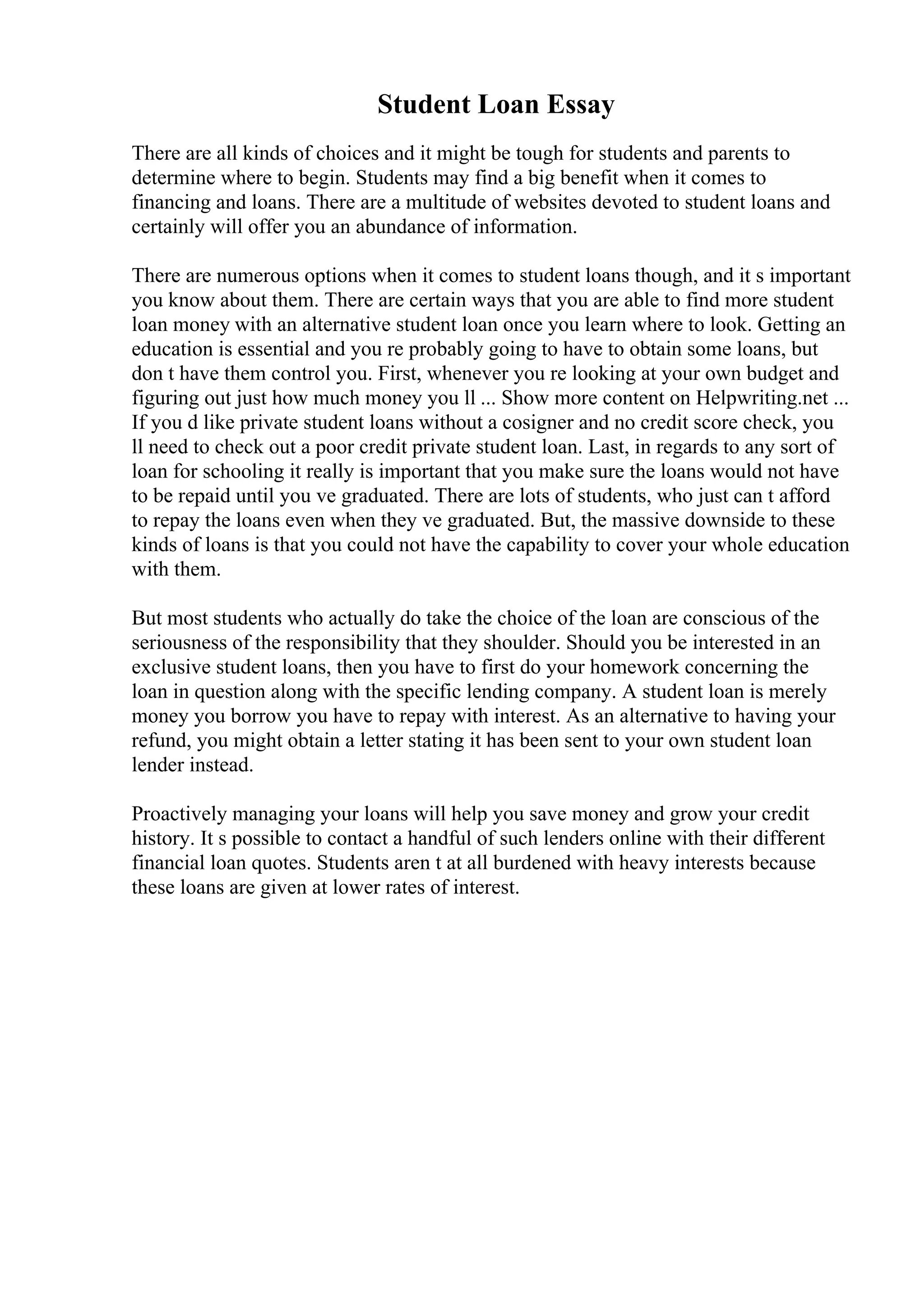Student Loan Essay
There are all kinds of choices and it might be tough for students and parents to
determine where to begin. Students may find a big benefit when it comes to
financing and loans. There are a multitude of websites devoted to student loans and
certainly will offer you an abundance of information.
There are numerous options when it comes to student loans though, and it s important
you know about them. There are certain ways that you are able to find more student
loan money with an alternative student loan once you learn where to look. Getting an
education is essential and you re probably going to have to obtain some loans, but
don t have them control you. First, whenever you re looking at your own budget and
figuring out just how much money you ll ... Show more content on Helpwriting.net ...
If you d like private student loans without a cosigner and no credit score check, you
ll need to check out a poor credit private student loan. Last, in regards to any sort of
loan for schooling it really is important that you make sure the loans would not have
to be repaid until you ve graduated. There are lots of students, who just can t afford
to repay the loans even when they ve graduated. But, the massive downside to these
kinds of loans is that you could not have the capability to cover your whole education
with them.
But most students who actually do take the choice of the loan are conscious of the
seriousness of the responsibility that they shoulder. Should you be interested in an
exclusive student loans, then you have to first do your homework concerning the
loan in question along with the specific lending company. A student loan is merely
money you borrow you have to repay with interest. As an alternative to having your
refund, you might obtain a letter stating it has been sent to your own student loan
lender instead.
Proactively managing your loans will help you save money and grow your credit
history. It s possible to contact a handful of such lenders online with their different
financial loan quotes. Students aren t at all burdened with heavy interests because
these loans are given at lower rates of interest.
 
