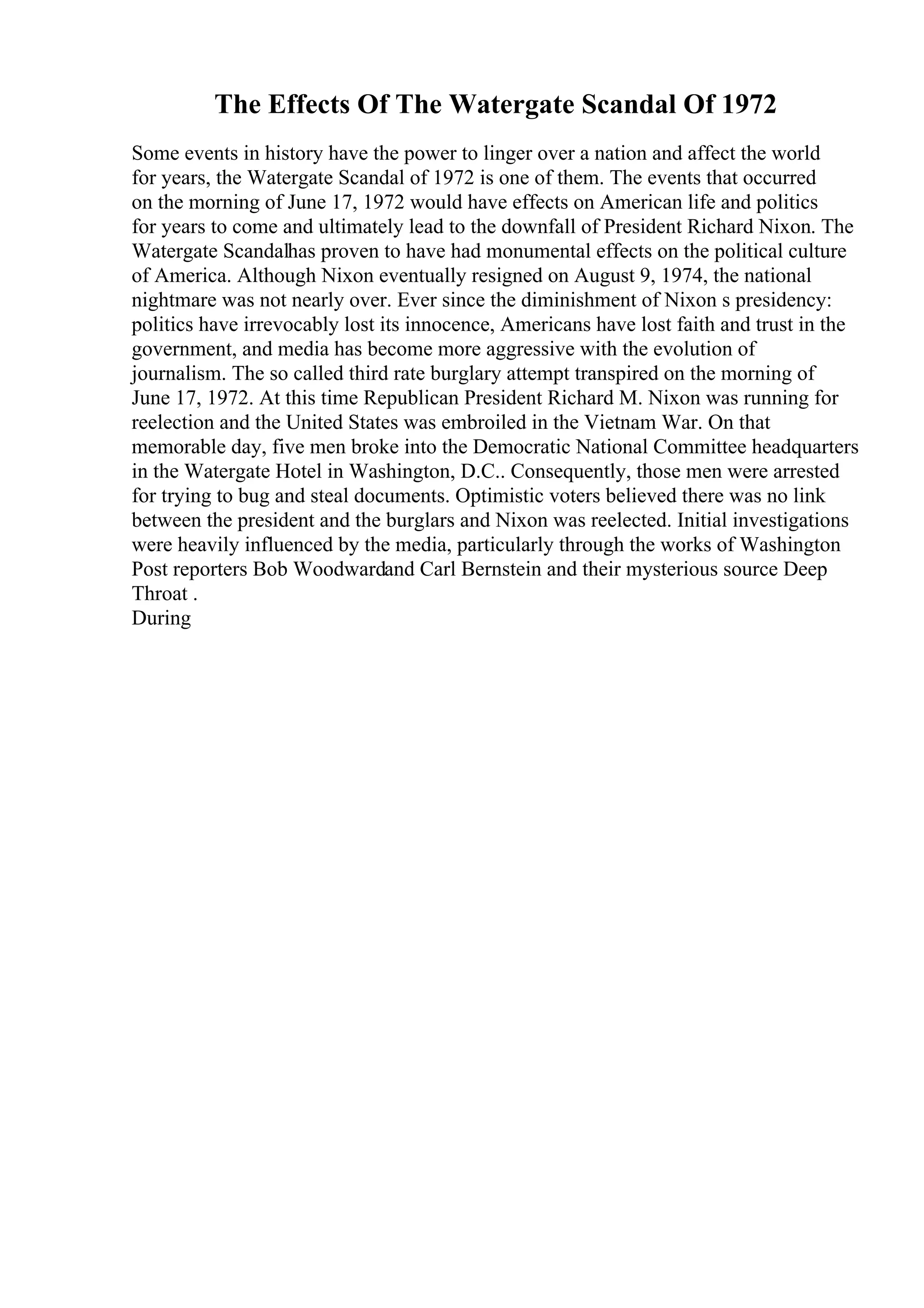 The Effects Of The Watergate Scandal Of 1972
Some events in history have the power to linger over a nation and affect the world
for years, the Watergate Scandal of 1972 is one of them. The events that occurred
on the morning of June 17, 1972 would have effects on American life and politics
for years to come and ultimately lead to the downfall of President Richard Nixon. The
Watergate Scandalhas proven to have had monumental effects on the political culture
of America. Although Nixon eventually resigned on August 9, 1974, the national
nightmare was not nearly over. Ever since the diminishment of Nixon s presidency:
politics have irrevocably lost its innocence, Americans have lost faith and trust in the
government, and media has become more aggressive with the evolution of
journalism. The so called third rate burglary attempt transpired on the morning of
June 17, 1972. At this time Republican President Richard M. Nixon was running for
reelection and the United States was embroiled in the Vietnam War. On that
memorable day, five men broke into the Democratic National Committee headquarters
in the Watergate Hotel in Washington, D.C.. Consequently, those men were arrested
for trying to bug and steal documents. Optimistic voters believed there was no link
between the president and the burglars and Nixon was reelected. Initial investigations
were heavily influenced by the media, particularly through the works of Washington
Post reporters Bob Woodwardand Carl Bernstein and their mysterious source Deep
Throat .
During
 