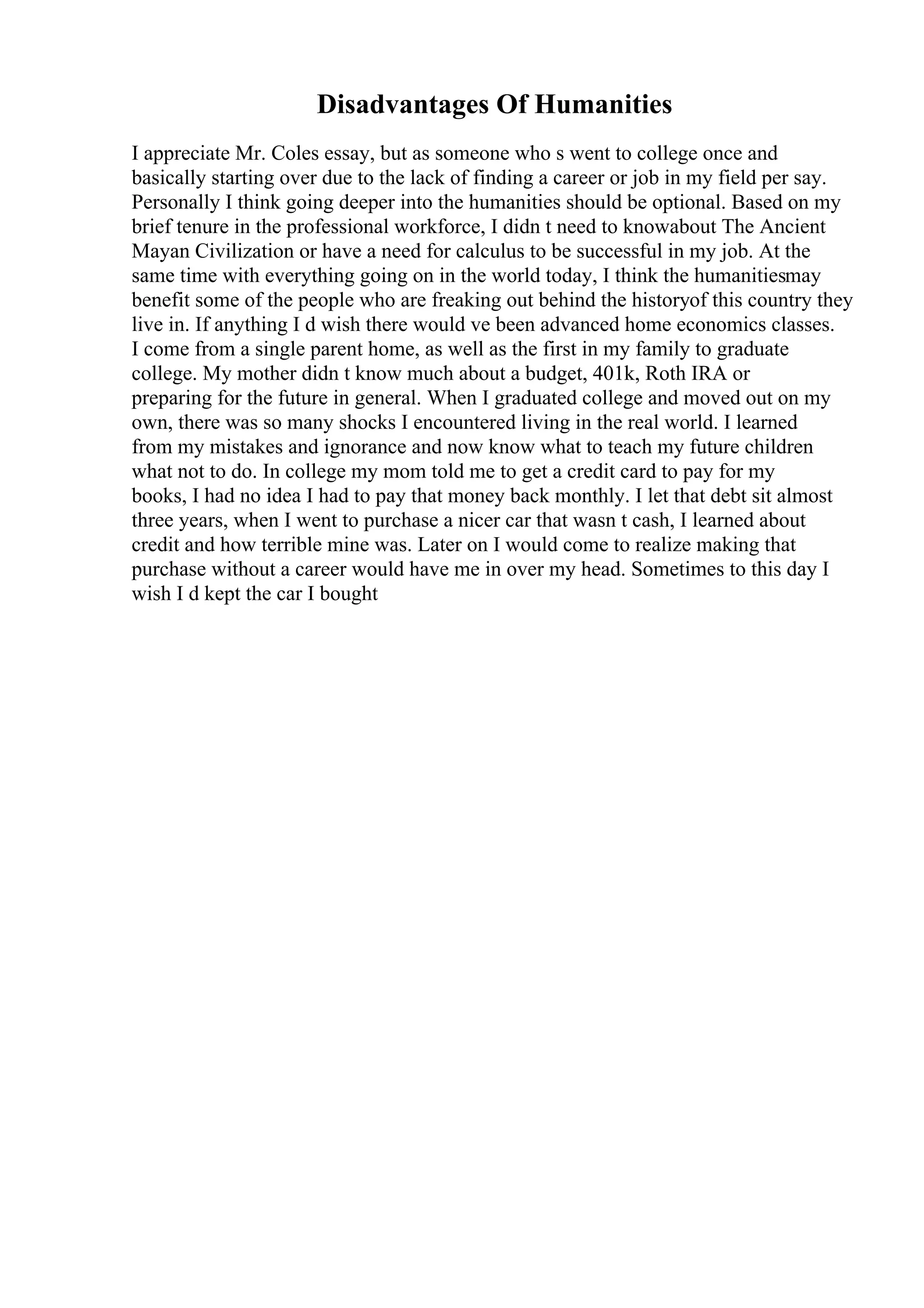 Disadvantages Of Humanities
I appreciate Mr. Coles essay, but as someone who s went to college once and
basically starting over due to the lack of finding a career or job in my field per say.
Personally I think going deeper into the humanities should be optional. Based on my
brief tenure in the professional workforce, I didn t need to knowabout The Ancient
Mayan Civilization or have a need for calculus to be successful in my job. At the
same time with everything going on in the world today, I think the humanitiesmay
benefit some of the people who are freaking out behind the historyof this country they
live in. If anything I d wish there would ve been advanced home economics classes.
I come from a single parent home, as well as the first in my family to graduate
college. My mother didn t know much about a budget, 401k, Roth IRA or
preparing for the future in general. When I graduated college and moved out on my
own, there was so many shocks I encountered living in the real world. I learned
from my mistakes and ignorance and now know what to teach my future children
what not to do. In college my mom told me to get a credit card to pay for my
books, I had no idea I had to pay that money back monthly. I let that debt sit almost
three years, when I went to purchase a nicer car that wasn t cash, I learned about
credit and how terrible mine was. Later on I would come to realize making that
purchase without a career would have me in over my head. Sometimes to this day I
wish I d kept the car I bought
 