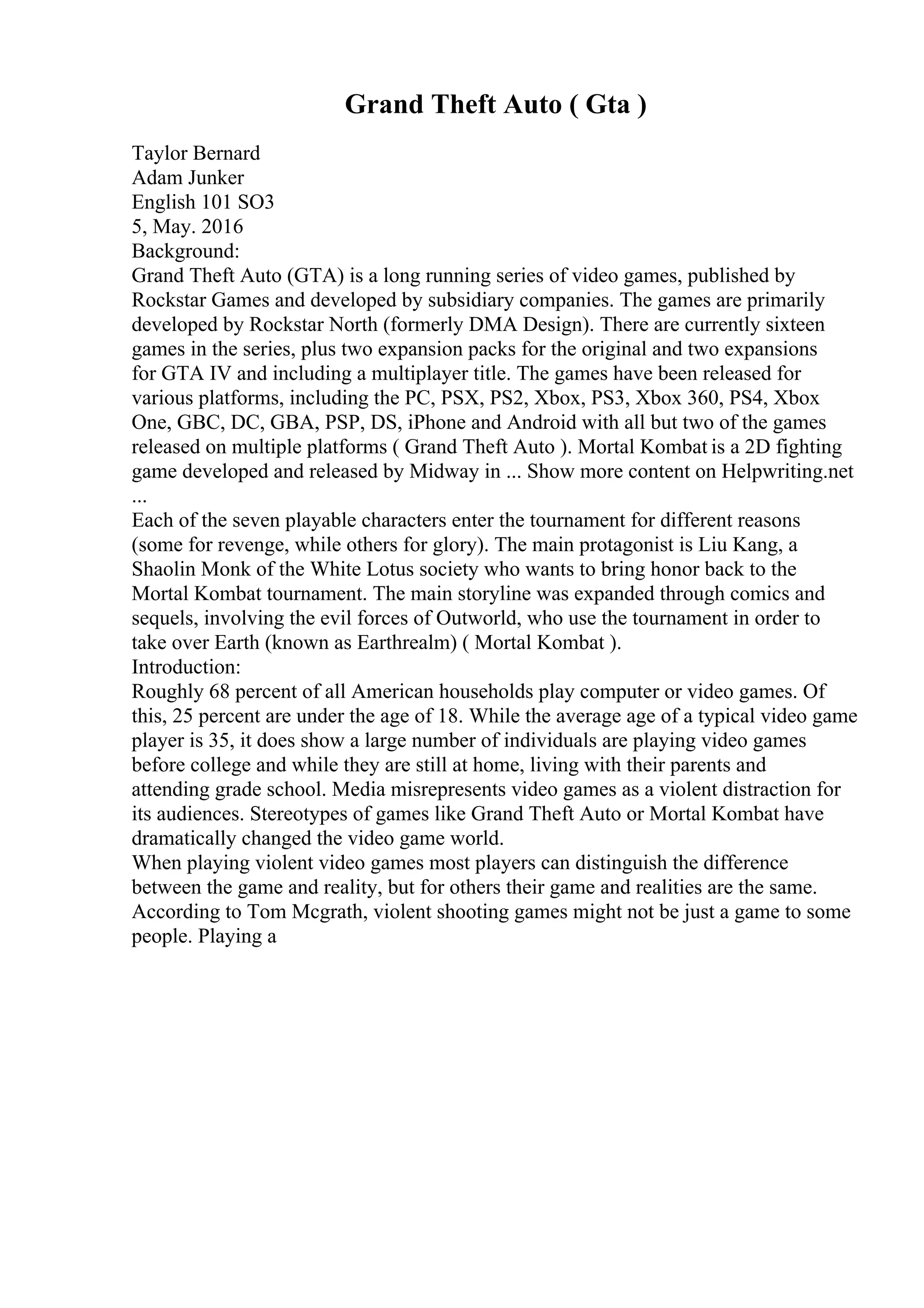 Grand Theft Auto ( Gta )
Taylor Bernard
Adam Junker
English 101 SO3
5, May. 2016
Background:
Grand Theft Auto (GTA) is a long running series of video games, published by
Rockstar Games and developed by subsidiary companies. The games are primarily
developed by Rockstar North (formerly DMA Design). There are currently sixteen
games in the series, plus two expansion packs for the original and two expansions
for GTA IV and including a multiplayer title. The games have been released for
various platforms, including the PC, PSX, PS2, Xbox, PS3, Xbox 360, PS4, Xbox
One, GBC, DC, GBA, PSP, DS, iPhone and Android with all but two of the games
released on multiple platforms ( Grand Theft Auto ). Mortal Kombat is a 2D fighting
game developed and released by Midway in ... Show more content on Helpwriting.net
...
Each of the seven playable characters enter the tournament for different reasons
(some for revenge, while others for glory). The main protagonist is Liu Kang, a
Shaolin Monk of the White Lotus society who wants to bring honor back to the
Mortal Kombat tournament. The main storyline was expanded through comics and
sequels, involving the evil forces of Outworld, who use the tournament in order to
take over Earth (known as Earthrealm) ( Mortal Kombat ).
Introduction:
Roughly 68 percent of all American households play computer or video games. Of
this, 25 percent are under the age of 18. While the average age of a typical video game
player is 35, it does show a large number of individuals are playing video games
before college and while they are still at home, living with their parents and
attending grade school. Media misrepresents video games as a violent distraction for
its audiences. Stereotypes of games like Grand Theft Auto or Mortal Kombat have
dramatically changed the video game world.
When playing violent video games most players can distinguish the difference
between the game and reality, but for others their game and realities are the same.
According to Tom Mcgrath, violent shooting games might not be just a game to some
people. Playing a
 