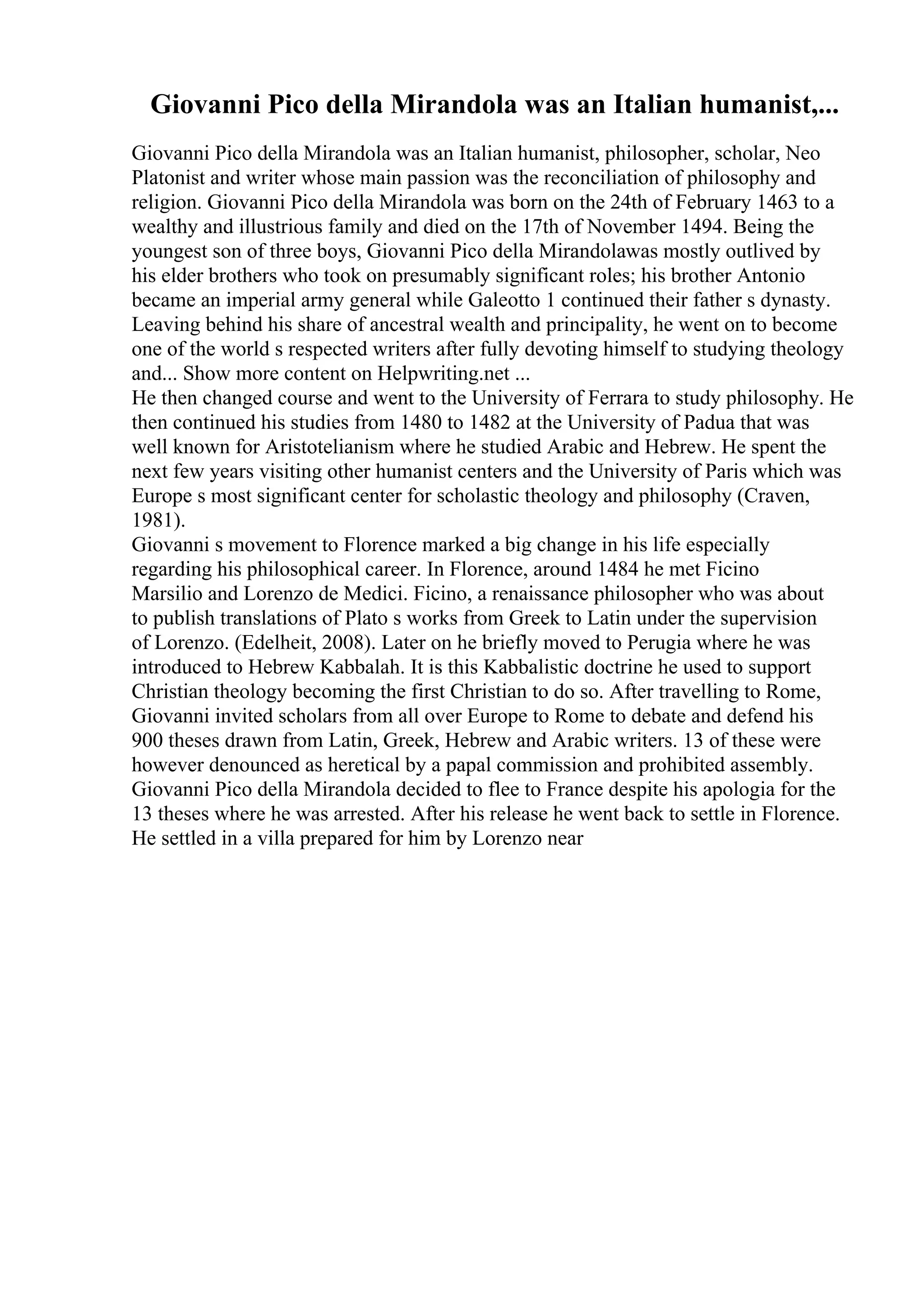 Giovanni Pico della Mirandola was an Italian humanist,...
Giovanni Pico della Mirandola was an Italian humanist, philosopher, scholar, Neo
Platonist and writer whose main passion was the reconciliation of philosophy and
religion. Giovanni Pico della Mirandola was born on the 24th of February 1463 to a
wealthy and illustrious family and died on the 17th of November 1494. Being the
youngest son of three boys, Giovanni Pico della Mirandolawas mostly outlived by
his elder brothers who took on presumably significant roles; his brother Antonio
became an imperial army general while Galeotto 1 continued their father s dynasty.
Leaving behind his share of ancestral wealth and principality, he went on to become
one of the world s respected writers after fully devoting himself to studying theology
and... Show more content on Helpwriting.net ...
He then changed course and went to the University of Ferrara to study philosophy. He
then continued his studies from 1480 to 1482 at the University of Padua that was
well known for Aristotelianism where he studied Arabic and Hebrew. He spent the
next few years visiting other humanist centers and the University of Paris which was
Europe s most significant center for scholastic theology and philosophy (Craven,
1981).
Giovanni s movement to Florence marked a big change in his life especially
regarding his philosophical career. In Florence, around 1484 he met Ficino
Marsilio and Lorenzo de Medici. Ficino, a renaissance philosopher who was about
to publish translations of Plato s works from Greek to Latin under the supervision
of Lorenzo. (Edelheit, 2008). Later on he briefly moved to Perugia where he was
introduced to Hebrew Kabbalah. It is this Kabbalistic doctrine he used to support
Christian theology becoming the first Christian to do so. After travelling to Rome,
Giovanni invited scholars from all over Europe to Rome to debate and defend his
900 theses drawn from Latin, Greek, Hebrew and Arabic writers. 13 of these were
however denounced as heretical by a papal commission and prohibited assembly.
Giovanni Pico della Mirandola decided to flee to France despite his apologia for the
13 theses where he was arrested. After his release he went back to settle in Florence.
He settled in a villa prepared for him by Lorenzo near
 