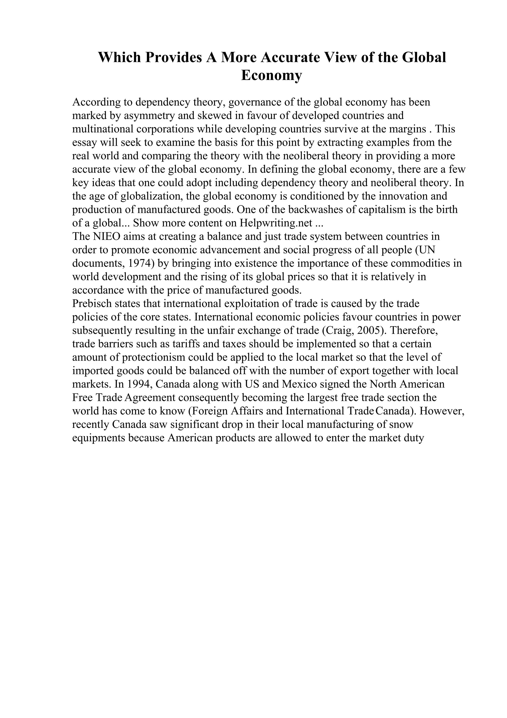 Which Provides A More Accurate View of the Global
Economy
According to dependency theory, governance of the global economy has been
marked by asymmetry and skewed in favour of developed countries and
multinational corporations while developing countries survive at the margins . This
essay will seek to examine the basis for this point by extracting examples from the
real world and comparing the theory with the neoliberal theory in providing a more
accurate view of the global economy. In defining the global economy, there are a few
key ideas that one could adopt including dependency theory and neoliberal theory. In
the age of globalization, the global economy is conditioned by the innovation and
production of manufactured goods. One of the backwashes of capitalism is the birth
of a global... Show more content on Helpwriting.net ...
The NIEO aims at creating a balance and just trade system between countries in
order to promote economic advancement and social progress of all people (UN
documents, 1974) by bringing into existence the importance of these commodities in
world development and the rising of its global prices so that it is relatively in
accordance with the price of manufactured goods.
Prebisch states that international exploitation of trade is caused by the trade
policies of the core states. International economic policies favour countries in power
subsequently resulting in the unfair exchange of trade (Craig, 2005). Therefore,
trade barriers such as tariffs and taxes should be implemented so that a certain
amount of protectionism could be applied to the local market so that the level of
imported goods could be balanced off with the number of export together with local
markets. In 1994, Canada along with US and Mexico signed the North American
Free Trade Agreement consequently becoming the largest free trade section the
world has come to know (Foreign Affairs and International TradeCanada). However,
recently Canada saw significant drop in their local manufacturing of snow
equipments because American products are allowed to enter the market duty
 