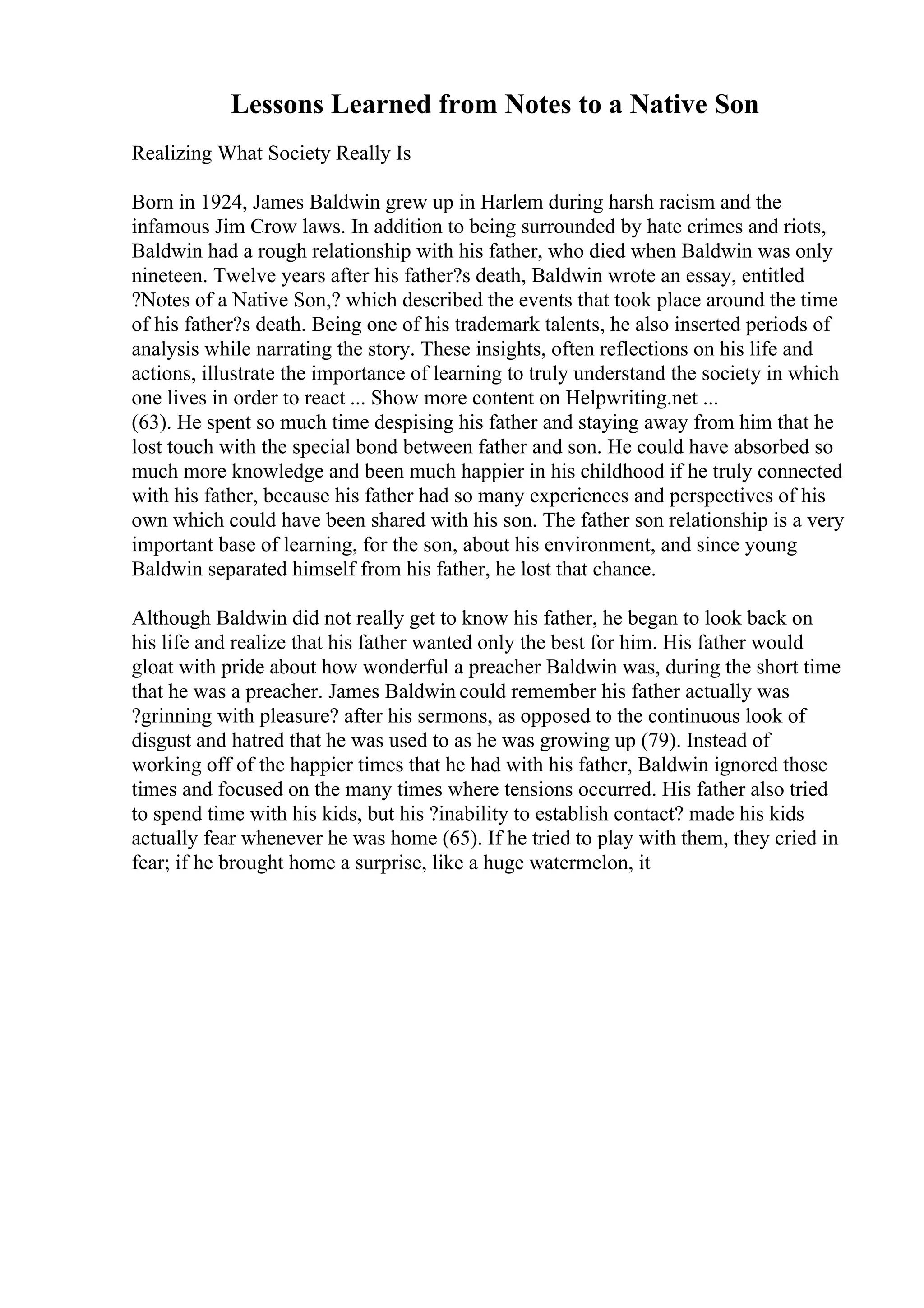 Lessons Learned from Notes to a Native Son
Realizing What Society Really Is
Born in 1924, James Baldwin grew up in Harlem during harsh racism and the
infamous Jim Crow laws. In addition to being surrounded by hate crimes and riots,
Baldwin had a rough relationship with his father, who died when Baldwin was only
nineteen. Twelve years after his father?s death, Baldwin wrote an essay, entitled
?Notes of a Native Son,? which described the events that took place around the time
of his father?s death. Being one of his trademark talents, he also inserted periods of
analysis while narrating the story. These insights, often reflections on his life and
actions, illustrate the importance of learning to truly understand the society in which
one lives in order to react ... Show more content on Helpwriting.net ...
(63). He spent so much time despising his father and staying away from him that he
lost touch with the special bond between father and son. He could have absorbed so
much more knowledge and been much happier in his childhood if he truly connected
with his father, because his father had so many experiences and perspectives of his
own which could have been shared with his son. The father son relationship is a very
important base of learning, for the son, about his environment, and since young
Baldwin separated himself from his father, he lost that chance.
Although Baldwin did not really get to know his father, he began to look back on
his life and realize that his father wanted only the best for him. His father would
gloat with pride about how wonderful a preacher Baldwin was, during the short time
that he was a preacher. James Baldwin could remember his father actually was
?grinning with pleasure? after his sermons, as opposed to the continuous look of
disgust and hatred that he was used to as he was growing up (79). Instead of
working off of the happier times that he had with his father, Baldwin ignored those
times and focused on the many times where tensions occurred. His father also tried
to spend time with his kids, but his ?inability to establish contact? made his kids
actually fear whenever he was home (65). If he tried to play with them, they cried in
fear; if he brought home a surprise, like a huge watermelon, it
 