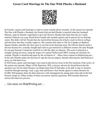 Green Card Marriage In The One With Phoebe s Husband
In Friends, a green card marriage is used to create comedy about sexuality. In the season two episode
The One with Phoebe s Husband, the friends find out that Phoebe is married when her husband,
Duncan, stops by Rachel s apartment to give her flowers. Phoebe tells them that she isn t really
married: Duncan was a gay friend from Canada who needed a green card to pursue his ice dancing
career. She didn t tell her friends that she married him because she d had a crush on him in college,
and she knew that they wouldn t approve. She watches him skate in The Ice Capades at Madison
Square Garden, and after the show goes to see him in his dressing room. He tells her that he needs a
divorce because he s actually straight and wants to get married to a different woman. He only thought
he was gay because it meant he would fit in with the other ice dancers. The scene is played as a
straight coming out story, using the tropes of a typical Hollywood LBGT coming out storyline for
comedy. Phoebe is shocked and upset by the revelation of ... Show more content on Helpwriting.net ...
In the end, Phoebe makes the decision to sign the divorce papers, thereby allowing her and Duncan to
move on with their lives.
In Will Grace, green card marriages were used as plot device twice in the first iteration of the series. In
the season one episode, Object of My Rejection, Will, a lawyer, advises his friend Karen that the
quickest way for her maid, Rosario, an illegal alien from El Salvador, to be able to stay in America
would be through marriage. Jack, a gay man and Karen s best friend, agrees to marry Rosario for
$1,000. Will prepares them for their interview with immigration by asking Jack what side of the bed
Rosario sleeps on. When neither of them can answer specific questions, Will reminds them how
serious the interview process
... Get more on HelpWriting.net ...
 