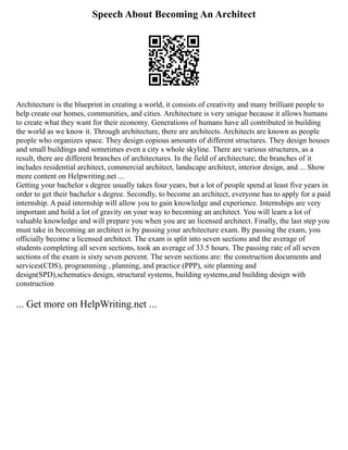 Speech About Becoming An Architect
Architecture is the blueprint in creating a world, it consists of creativity and many brilliant people to
help create our homes, communities, and cities. Architecture is very unique because it allows humans
to create what they want for their economy. Generations of humans have all contributed in building
the world as we know it. Through architecture, there are architects. Architects are known as people
people who organizes space. They design copious amounts of different structures. They design houses
and small buildings and sometimes even a city s whole skyline. There are various structures, as a
result, there are different branches of architectures. In the field of architecture; the branches of it
includes residential architect, commercial architect, landscape architect, interior design, and ... Show
more content on Helpwriting.net ...
Getting your bachelor s degree usually takes four years, but a lot of people spend at least five years in
order to get their bachelor s degree. Secondly, to become an architect, everyone has to apply for a paid
internship. A paid internship will allow you to gain knowledge and experience. Internships are very
important and hold a lot of gravity on your way to becoming an architect. You will learn a lot of
valuable knowledge and will prepare you when you are an licensed architect. Finally, the last step you
must take in becoming an architect is by passing your architecture exam. By passing the exam, you
officially become a licensed architect. The exam is split into seven sections and the average of
students completing all seven sections, took an average of 33.5 hours. The passing rate of all seven
sections of the exam is sixty seven percent. The seven sections are: the construction documents and
services(CDS), programming , planning, and practice (PPP), site planning and
design(SPD),schematics design, structural systems, building systems,and building design with
construction
... Get more on HelpWriting.net ...
 