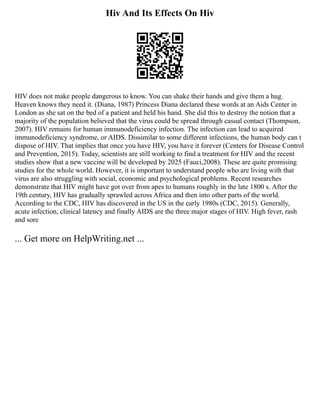 Hiv And Its Effects On Hiv
HIV does not make people dangerous to know. You can shake their hands and give them a hug.
Heaven knows they need it. (Diana, 1987) Princess Diana declared these words at an Aids Center in
London as she sat on the bed of a patient and held his hand. She did this to destroy the notion that a
majority of the population believed that the virus could be spread through casual contact (Thompson,
2007). HIV remains for human immunodeficiency infection. The infection can lead to acquired
immunodeficiency syndrome, or AIDS. Dissimilar to some different infections, the human body can t
dispose of HIV. That implies that once you have HIV, you have it forever (Centers for Disease Control
and Prevention, 2015). Today, scientists are still working to find a treatment for HIV and the recent
studies show that a new vaccine will be developed by 2025 (Fauci,2008). These are quite promising
studies for the whole world. However, it is important to understand people who are living with that
virus are also struggling with social, economic and psychological problems. Recent researches
demonstrate that HIV might have got over from apes to humans roughly in the late 1800 s. After the
19th century, HIV has gradually sprawled across Africa and then into other parts of the world.
According to the CDC, HIV has discovered in the US in the early 1980s (CDC, 2015). Generally,
acute infection, clinical latency and finally AIDS are the three major stages of HIV. High fever, rash
and sore
... Get more on HelpWriting.net ...
 