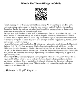 What Is The Theme Of Iago In Othello
Honest, meaning free of deceit and untruthfulness; sincere. All of which Iago is not. This can be
surprising considering the numerous times the word honest is used in Othello to reference Iago.
Throughout the play the audience gets a first hand look of how Iago contributes to the theme of
appearance versus reality that creates dramatic irony.
To begin with, analyzing Iago s character is an important part. One article mentions that Iago, ... can
play a number of roles convincingly, and is able to adapt his tone and style to suit any occasion. (
Villainous Role of Iago in Othello ). This is a big factor of how Iago so easily manipulates the other
characters by being able to realize the person he is talking to and alter his personality. As the ... Show
more content on Helpwriting.net ...
He says, Oh, beware, my lord, of jealousy! It is the green eyed monster which doth mock. The meat it
feeds on. (3.3. 170 172). Iago is warning Othello about jealousy claiming it will destroy him for
falling prey. In reality, Iago wants Othello to become jealous of his wife being with another man and
kill her. For one, this line is ironic because Iago s motive for his plan against Othello is in fact because
he is jealous. It is also ironic because Iago is pretending to warn Othello of jealousy to appear as a
loyal and caring friend.
This next part of Iago s character plays an equally important role in the play. An article says that a ...
superb ability of Iago is that he has an acute eye for his victim s weaknesses and exploits them
mercilessly. ( Villainous Role of Iago in Othello ). Iago is able to use the characters weaknesses
against them for his own selfish reasons. While the audience is aware of Iago s plan, the other
characters are oblivious to his evil
... Get more on HelpWriting.net ...
 