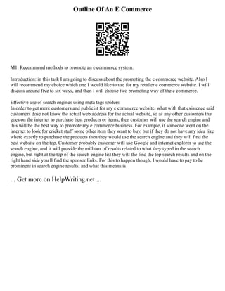 Outline Of An E Commerce
M1: Recommend methods to promote an e commerce system.
Introduction: in this task I am going to discuss about the promoting the e commerce website. Also I
will recommend my choice which one I would like to use for my retailer e commerce website. I will
discuss around five to six ways, and then I will choose two promoting way of the e commerce.
Effective use of search engines using meta tags spiders
In order to get more customers and publicist for my e commerce website, what with that existence said
customers dose not know the actual web address for the actual website, so as any other customers that
goes on the internet to purchase best products or items, then customer will use the search engine and
this will be the best way to promote my e commerce business. For example, if someone went on the
internet to look for cricket stuff some other item they want to buy, but if they do not have any idea like
where exactly to purchase the products then they would use the search engine and they will find the
best website on the top. Customer probably customer will use Google and internet explorer to use the
search engine, and it will provide the millions of results related to what they typed in the search
engine, but right at the top of the search engine list they will the find the top search results and on the
right hand side you ll find the sponsor links. For this to happen though, I would have to pay to be
prominent in search engine results, and what this means is
... Get more on HelpWriting.net ...
 