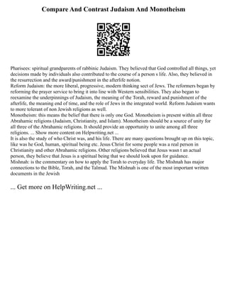 Compare And Contrast Judaism And Monotheism
Pharisees: spiritual grandparents of rabbinic Judaism. They believed that God controlled all things, yet
decisions made by individuals also contributed to the course of a person s life. Also, they believed in
the resurrection and the award/punishment in the afterlife notion.
Reform Judaism: the more liberal, progressive, modern thinking sect of Jews. The reformers began by
reforming the prayer service to bring it into line with Western sensibilities. They also began to
reexamine the underpinnings of Judaism, the meaning of the Torah, reward and punishment of the
afterlife, the meaning end of time, and the role of Jews in the integrated world. Reform Judaism wants
to more tolerant of non Jewish religions as well.
Monotheism: this means the belief that there is only one God. Monotheism is present within all three
Abrahamic religions (Judaism, Christianity, and Islam). Monotheism should be a source of unity for
all three of the Abrahamic religions. It should provide an opportunity to unite among all three
religions. ... Show more content on Helpwriting.net ...
It is also the study of who Christ was, and his life. There are many questions brought up on this topic,
like was he God, human, spiritual being etc. Jesus Christ for some people was a real person in
Christianity and other Abrahamic religions. Other religions believed that Jesus wasn t an actual
person, they believe that Jesus is a spiritual being that we should look upon for guidance.
Mishnah: is the commentary on how to apply the Torah to everyday life. The Mishnah has major
connections to the Bible, Torah, and the Talmud. The Mishnah is one of the most important written
documents in the Jewish
... Get more on HelpWriting.net ...
 