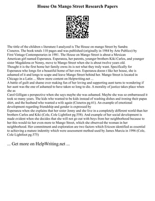 House On Mango Street Research Papers
The tittle of the children s literature I analyzed is The House on mango Street by Sandra
Cisneros. The book totals 110 pages and was published (originally in 1984 by Arte Publico) by
First Vintage Contemporaries in 1981. The House on Mango Street is about a Mexican
American girl named Esperanza. Esperanza, her parents, younger brothers Kiki Carlos, and younger
sister Magdalena or Nenny, move to Mango Street when she is about twelve years old.
Thought it is the first home her family owns its is not what they truly want. Specifically for
Esperanza who longs for a beautiful home of her own. Esperanza doesn t like her house, she is
ashamed of it and longs to scape and leave Mango Street behind her. Mango Street is located in
Chicago in a Latin ... Show more content on Helpwriting.net ...
A battle of guilt and shame over making fun of her loving and supporting aunt turns to wondering if
her aunt was the one of ashamed to have taken so long to die. A morality of justice takes place when
she as
Carol Gilligan s perspective when she says maybe she was ashamed. Maybe she was so embarrassed it
took so many years. The kids who wanted to be kids instead of washing dishes and ironing their papas
shirt, and the husband who wanted a wife again (Cisneros pg.61). An example of emotional
development regarding friendship and gender is expressed by
Esperanza when she explains that her sister Jenny and she live in a completely different world than her
brothers Carlos and Kiki (Cole, Cole Lightfoot pg.558). And example of her social development is
made evident when she decides that she will not go out with boys from her neighborhood because to
her this would tie her even more to Mango Street, which she observed the woman in her
neighborhood. Her commitment and exploration are two factors which Ericson identified as essential
to achieving a mature indentity which were assessment method used by James Marcia in 1996 (Cole,
Cole Lightfoot pg.575)
... Get more on HelpWriting.net ...
 