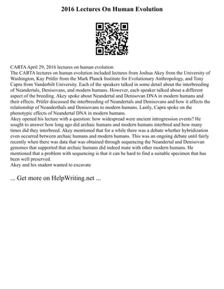 2016 Lectures On Human Evolution
CARTAApril 29, 2016 lectures on human evolution
The CARTA lectures on human evolution included lectures from Joshua Akey from the University of
Washington, Kay Prüfer from the Mark Planck Institute for Evolutionary Anthropology, and Tony
Capra from Vanderbilt University. Each of the speakers talked in some detail about the interbreeding
of Neandertals, Denisovans, and modern humans. However, each speaker talked about a different
aspect of the breeding. Akey spoke about Neandertal and Denisovan DNA in modern humans and
their effects. Prüfer discussed the interbreeding of Neandertals and Denisovans and how it affects the
relationship of Neanderthals and Denisovans to modern humans. Lastly, Capra spoke on the
phenotypic effects of Neandertal DNA in modern humans.
Akey opened his lecture with a question: how widespread were ancient introgression events? He
sought to answer how long ago did archaic humans and modern humans interbred and how many
times did they interbreed. Akey mentioned that for a while there was a debate whether hybridization
even occurred between archaic humans and modern humans. This was an ongoing debate until fairly
recently when there was data that was obtained through sequencing the Neandertal and Denisovan
genomes that supported that archaic humans did indeed mate with other modern humans. He
mentioned that a problem with sequencing is that it can be hard to find a suitable specimen that has
been well preserved.
Akey and his student wanted to excavate
... Get more on HelpWriting.net ...
 